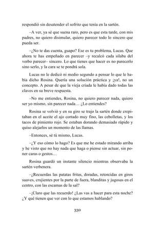 330
respondió sin desatender el sofrito que tenía en la sartén.
–A ver, ya sé que suena raro, pero es que esta tarde, con mis
padres, no quiero disimular, quiero parecer todo lo sincero que
pueda ser.
–¿No te das cuenta, guapo? Ese es tu problema, Lucas. Que
ahora te has empeñado en parecer –y recalcó cada sílaba del
verbo parecer– sincero. Lo que tienes que hacer es no parecerlo
sino serlo, y la cara se te pondrá sola.
Lucas no le dedicó ni medio segundo a pensar lo que le ha-
bía dicho Rosina. Quería una solución práctica y ¡ya!, no un
concepto. A pesar de que la vieja criada le había dado todas las
claves en su breve respuesta.
–No me entiendes, Rosina, no quiero parecer nada, quiero
ser yo mismo, sin parecer nada… ¿Lo entiendes?
Rosina se volvió y en su giro se trajo la sartén donde crepi-
taban en el aceite el ajo cortado muy fino, las cebolletas, y los
tacos de pimiento rojo. Se estaban dorando demasiado rápido y
quiso alejarlos un momento de las llamas.
–Entonces, sé tú mismo, Lucas.
–¿Y eso cómo lo hago? Es que me he estado mirando arriba
y he visto que no hay nada que haga o piense sin actuar, sin po-
ner caras o gestos…
Rosina guardó un instante silencio mientras observaba la
sartén verbenera.
–¿Recuerdas las patatas fritas, doradas, retorcidas en giros
suaves, crujientes por la parte de fuera, blanditas y jugosas en el
centro, con las escamas de la sal?
–¡Claro que las recuerdo! ¿Las vas a hacer para esta noche?
¿Y qué tienen que ver con lo que estamos hablando?
 