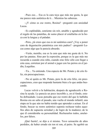 331
–Pues eso… Esa es la cara tuya que más me gusta, la que
me parece más auténtica de ti… Mientras las saboreas.
–¿Y cómo es ese rostro, Rosina? –preguntó con ansiedad
Lucas.
–Es espléndido, sonriente sin reír, amable y agradecido por
el regalo de las patatiñas, de sumo placer al estallarlas en la bo-
ca con la lengua y el paladar.
–Pero, ¿tú crees que esa es mi auténtica cara? ¿Voy a poner
cara de degustación patatónica con mis padres? –preguntó Lu-
cas como algo que le parecía absurdo.
–Verás, meniño, esa es la cara que más me gusta de ti. No
por las patatas. Sino por la expresión, porque es la que más me
recuerda a cuando eras niño, cuando eras feliz sólo con llegar a
esta casa, corretear por el arenal o jugar con los perros en el jar-
dín, Luquiñas.
–Ya… Ya entiendo. Una especie de Mr. Potato y de crío fe-
liz, sin preocupaciones.
–No sé quién es Mr. Potato, pero lo de crío feliz, sin preo-
cupaciones, creo que responde bastante bien a lo que andas bus-
cando.
Lucas volvió a la habitación, después de agradecerle a Ro-
sina la ayuda. Le parecía un poco increíble y, en el fondo, esta-
ba defraudado. Lucas pensaba que ese rostro del que le hablaba
Rosina era un salto al pasado, una vuelta al mundo infantil, una
etapa en la que aún no había tenido que aprender a actuar. En el
fondo, buscar su rostro auténtico suponía rechazar todos aque-
llos años de supuesta seriedad y de logro de la madurez; de lo
que él consideraba su personalidad. Rechazarlos todos, anular-
los, por falsos.
¡Qué fuerte!, se dijo a sí mismo. Tuvo sensación de años
perdidos, de haber errado sin ton ni son, al pairo. Se agobió un
 