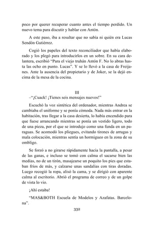 332
poco por querer recuperar cuanto antes el tiempo perdido. Un
nuevo tema para discutir y hablar con Antón.
A este paso, iba a resultar que no sabía ni quién era Lucas
Sendón Gutiérrez.
Cogió los papeles del texto reconciliador que había elabo-
rado y los plegó para introducirlos en un sobre. En su cara de-
lantera, escribió “Para el viejo truhán Antón F. No lo abras has-
ta las ocho en punto. Lucas”. Y se lo llevó a la casa de Freija-
nes. Ante la ausencia del propietario y de Joker, se la dejó en-
cima de la mesa de la cocina.
III
–“¡Cuack! ¡Tienes seis mensajes nuevos!”
Escuchó la voz sintética del ordenador, mientras Andrea se
cambiaba el uniforme y se ponía cómoda. Nada más entrar en la
habitación, tras llegar a la casa desierta, lo había encendido para
que fuese arrancando mientras se ponía un vestido ligero, todo
de una pieza, por el que se introdujo como una funda en un pa-
raguas. Se acomodó los pliegues, evitando tirones de arrugas y
mala colocación, mientras sentía un hormigueo en la zona de su
ombligo.
Se forzó a no girarse rápidamente hacia la pantalla, a pesar
de las ganas, e incluso se tomó con calma el sacarse bien las
medias, no de un tirón, masajearse un poquito los pies que esta-
ban fríos de más, y calzarse unas sandalias con tiras doradas.
Luego recogió la ropa, alisó la cama, y se dirigió con aparente
calma al escritorio. Abrió el programa de correo y de un golpe
de vista lo vio.
¡Ahí estaba!
“MAS&BOTH Escuela de Modelos y Azafatas. Barcelo-
na”.
 