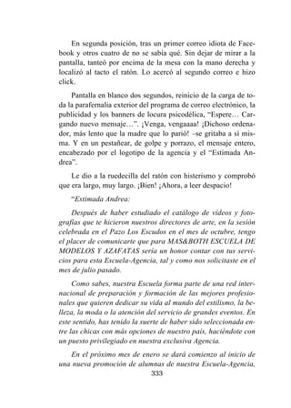 333
En segunda posición, tras un primer correo idiota de Face-
book y otros cuatro de no se sabía qué. Sin dejar de mirar a la
pantalla, tanteó por encima de la mesa con la mano derecha y
localizó al tacto el ratón. Lo acercó al segundo correo e hizo
click.
Pantalla en blanco dos segundos, reinicio de la carga de to-
da la parafernalia exterior del programa de correo electrónico, la
publicidad y los banners de locura psicodélica, “Espere… Car-
gando nuevo mensaje…”. ¡Venga, vengaaaa! ¡Dichoso ordena-
dor, más lento que la madre que lo parió! –se gritaba a sí mis-
ma. Y en un pestañear, de golpe y porrazo, el mensaje entero,
encabezado por el logotipo de la agencia y el “Estimada An-
drea”.
Le dio a la ruedecilla del ratón con histerismo y comprobó
que era largo, muy largo. ¡Bien! ¡Ahora, a leer despacio!
“Estimada Andrea:
Después de haber estudiado el catálogo de vídeos y foto-
grafías que te hicieron nuestros directores de arte, en la sesión
celebrada en el Pazo Los Escudos en el mes de octubre, tengo
el placer de comunicarte que para MAS&BOTH ESCUELA DE
MODELOS Y AZAFATAS sería un honor contar con tus servi-
cios para esta Escuela-Agencia, tal y como nos solicitaste en el
mes de julio pasado.
Como sabes, nuestra Escuela forma parte de una red inter-
nacional de preparación y formación de las mejores profesio-
nales que quieren dedicar su vida al mundo del estilismo, la be-
lleza, la moda o la atención del servicio de grandes eventos. En
este sentido, has tenido la suerte de haber sido seleccionada en-
tre las chicas con más opciones de nuestro país, haciéndote con
un puesto privilegiado en nuestra exclusiva Agencia.
En el próximo mes de enero se dará comienzo al inicio de
una nueva promoción de alumnas de nuestra Escuela-Agencia,
 