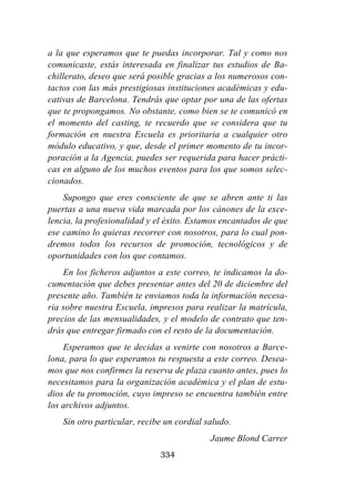 334
a la que esperamos que te puedas incorporar. Tal y como nos
comunicaste, estás interesada en finalizar tus estudios de Ba-
chillerato, deseo que será posible gracias a los numerosos con-
tactos con las más prestigiosas instituciones académicas y edu-
cativas de Barcelona. Tendrás que optar por una de las ofertas
que te propongamos. No obstante, como bien se te comunicó en
el momento del casting, te recuerdo que se considera que tu
formación en nuestra Escuela es prioritaria a cualquier otro
módulo educativo, y que, desde el primer momento de tu incor-
poración a la Agencia, puedes ser requerida para hacer prácti-
cas en alguno de los muchos eventos para los que somos selec-
cionados.
Supongo que eres consciente de que se abren ante ti las
puertas a una nueva vida marcada por los cánones de la exce-
lencia, la profesionalidad y el éxito. Estamos encantados de que
ese camino lo quieras recorrer con nosotros, para lo cual pon-
dremos todos los recursos de promoción, tecnológicos y de
oportunidades con los que contamos.
En los ficheros adjuntos a este correo, te indicamos la do-
cumentación que debes presentar antes del 20 de diciembre del
presente año. También te enviamos toda la información necesa-
ria sobre nuestra Escuela, impresos para realizar la matrícula,
precios de las mensualidades, y el modelo de contrato que ten-
drás que entregar firmado con el resto de la documentación.
Esperamos que te decidas a venirte con nosotros a Barce-
lona, para lo que esperamos tu respuesta a este correo. Desea-
mos que nos confirmes la reserva de plaza cuanto antes, pues lo
necesitamos para la organización académica y el plan de estu-
dios de tu promoción, cuyo impreso se encuentra también entre
los archivos adjuntos.
Sin otro particular, recibe un cordial saludo.
Jaume Blond Carrer
 