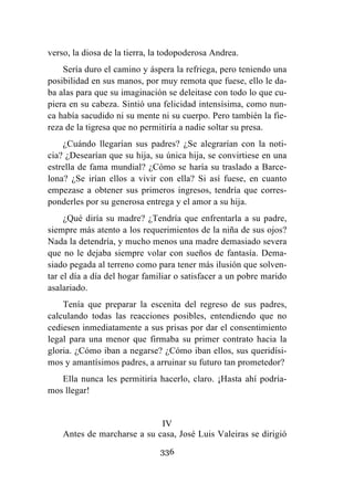 336
verso, la diosa de la tierra, la todopoderosa Andrea.
Sería duro el camino y áspera la refriega, pero teniendo una
posibilidad en sus manos, por muy remota que fuese, ello le da-
ba alas para que su imaginación se deleitase con todo lo que cu-
piera en su cabeza. Sintió una felicidad intensísima, como nun-
ca había sacudido ni su mente ni su cuerpo. Pero también la fie-
reza de la tigresa que no permitiría a nadie soltar su presa.
¿Cuándo llegarían sus padres? ¿Se alegrarían con la noti-
cia? ¿Desearían que su hija, su única hija, se convirtiese en una
estrella de fama mundial? ¿Cómo se haría su traslado a Barce-
lona? ¿Se irían ellos a vivir con ella? Si así fuese, en cuanto
empezase a obtener sus primeros ingresos, tendría que corres-
ponderles por su generosa entrega y el amor a su hija.
¿Qué diría su madre? ¿Tendría que enfrentarla a su padre,
siempre más atento a los requerimientos de la niña de sus ojos?
Nada la detendría, y mucho menos una madre demasiado severa
que no le dejaba siempre volar con sueños de fantasía. Dema-
siado pegada al terreno como para tener más ilusión que solven-
tar el día a día del hogar familiar o satisfacer a un pobre marido
asalariado.
Tenía que preparar la escenita del regreso de sus padres,
calculando todas las reacciones posibles, entendiendo que no
cediesen inmediatamente a sus prisas por dar el consentimiento
legal para una menor que firmaba su primer contrato hacia la
gloria. ¿Cómo iban a negarse? ¿Cómo iban ellos, sus queridísi-
mos y amantísimos padres, a arruinar su futuro tan prometedor?
Ella nunca les permitiría hacerlo, claro. ¡Hasta ahí podría-
mos llegar!
IV
Antes de marcharse a su casa, José Luis Valeiras se dirigió
 