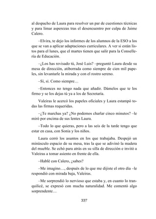 337
al despacho de Laura para resolver un par de cuestiones técnicas
y para limar asperezas tras el desencuentro por culpa de Jaime
Calero.
–Elvira, te dejo los informes de los alumnos de la ESO a los
que se van a aplicar adaptaciones curriculares. A ver si están lis-
tos para el lunes, que el martes tienen que salir para la Conselle-
ría de Educación.
–¿Los has revisado tú, José Luis? –preguntó Laura desde su
mesa de dirección, atiborrada como siempre de cien mil pape-
les, sin levantarle la mirada y con el rostro sereno.
–Sí, sí. Como siempre…
–Entonces no tengo nada que añadir. Dámelos que te los
firmo y se los dejas tú ya a los de Secretaría.
Valeiras le acercó los papeles oficiales y Laura estampó to-
das las firmas requeridas.
–¿Te marchas ya? ¿No podemos charlar cinco minutos? –le
miró por encima de sus lentes Laura.
–Todo lo que quieras, pero a las seis de la tarde tengo que
estar en casa, con Sonia y los niños.
Laura cerró los asuntos en los que trabajaba. Despejó un
minúsculo espacio de su mesa, tras la que se adivinó la madera
del mueble. Se echó para atrás en su silla de dirección e invitó a
Valeiras a tomar asiento en frente de ella.
–Hablé con Calero, ¿sabes?
–Me imagino…, después de lo que me dijiste el otro día –le
respondió con mirada baja, Valeiras.
–Me sorprendió lo nervioso que estaba y, en cuanto lo tran-
quilicé, se expresó con mucha naturalidad. Me comentó algo
sorprendente…
 