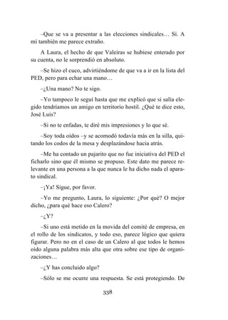 338
–Que se va a presentar a las elecciones sindicales… Sí. A
mí también me parece extraño.
A Laura, el hecho de que Valeiras se hubiese enterado por
su cuenta, no le sorprendió en absoluto.
–Se hizo el cuco, advirtiéndome de que va a ir en la lista del
PED, pero para echar una mano…
–¿Una mano? No te sigo.
–Yo tampoco le seguí hasta que me explicó que si salía ele-
gido tendríamos un amigo en territorio hostil. ¿Qué te dice esto,
José Luis?
–Si no te enfadas, te diré mis impresiones y lo que sé.
–Soy toda oídos –y se acomodó todavía más en la silla, qui-
tando los codos de la mesa y desplazándose hacia atrás.
–Me ha contado un pajarito que no fue iniciativa del PED el
ficharlo sino que él mismo se propuso. Este dato me parece re-
levante en una persona a la que nunca le ha dicho nada el apara-
to sindical.
–¡Ya! Sigue, por favor.
–Yo me pregunto, Laura, lo siguiente: ¿Por qué? O mejor
dicho, ¿para qué hace eso Calero?
–¿Y?
–Si uno está metido en la movida del comité de empresa, en
el rollo de los sindicatos, y todo eso, parece lógico que quiera
figurar. Pero no en el caso de un Calero al que todos le hemos
oído alguna palabra más alta que otra sobre ese tipo de organi-
zaciones…
–¿Y has concluido algo?
–Sólo se me ocurre una respuesta. Se está protegiendo. De
 