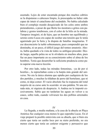 33
asustado. Lejos de estar encantada porque dos machos cabríos
se la disputaran a cabezazo limpio, le preocupaba no haber sido
capaz de intuir el cataclismo del escándalo. No había calculado
bien el complejo mundo desquiciado de los celos entre ambos
pretendientes, a pesar de que Berto los mostrara a gritos con pa-
labras y gestos tenebrosos, con el color de la bilis en la mirada.
Tampoco imaginó, ni de lejos, que un hombre tan equilibrado y
sereno como Lucas era capaz de ocultar una tensión que lo tenía
agarrotado por la furia y la disputa de batallas imaginarias. Y
ese desconcierto la turbó sobremanera, pues comprendió que no
dominaba, ni un poco, el difícil juego del tonteo amatorio. Aho-
ra, había quedado a la vista de todos su ambiguo proceder. Des-
de luego, aquella pelea no se le olvidaría en muchos años, pues
fue un paso importante en su conocimiento sobre el alma de los
hombres. Tenía que desarrollar la suficiente prudencia como pa-
ra superar esta nueva lección.
Por otro lado, todas las miradas femeninas, –ya de por sí
hostiles–, la reprochaban como a la harpía más grande del uni-
verso. No era la única alumna que optaba por cualquiera de los
dos partidos, y muchas la tildaban de perro del hortelano, que ni
come, ni deja comer. El vacío absoluto fue la respuesta del total
mujerío de su curso ante lo ocurrido: ni una palabra. Ni una mi-
rada más, ni siquiera de desprecio. A Andrea no le importó ex-
cesivamente. Sabía que no tardarían las aguas en volver a su
cauce, sobre todo, cuando volviesen los dos pollitos arrestados
en casa.
IV
La llegada, a media mañana, a la casa de la abuela en Playa
América fue cualquier cosa menos lo que esperaba Lucas. En el
viaje preparó la posible entrevista con su abuela, que si bien era
cierto que tenía un cariño loco por su nieto preferido, no era
menos cierto que tenía un carácter exigente y persuasivo que
 