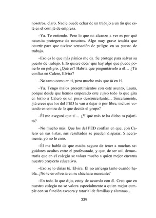 339
nosotros, claro. Nadie puede echar de un trabajo a un tío que es-
té en el comité de empresa.
–Ya. Te entiendo. Pero lo que no alcanzo a ver es por qué
necesita protegerse de nosotros. Algo muy grave tendría que
ocurrir para que tuviese sensación de peligro en su puesto de
trabajo.
–Eso es lo que más pánico me da. Se protege para salvar su
puesto de trabajo. Ello quiere decir que hay algo que puede po-
nerlo en peligro. ¿Qué es? Habría que preguntárselo a él… ¿Tú
confías en Calero, Elvira?
–No tanto como en ti, pero mucho más que tú en él.
–Ya. Tengo malos presentimientos con este asunto, Laura,
porque desde que hemos empezado este curso todo lo que gira
en torno a Calero es un poco desconcertante… Sinceramente,
¿tú crees que los del PED le van a dejar ir por libre, incluso vo-
tando en contra de lo que decida el grupo?
–Él me aseguró que sí… ¿Y qué más te ha dicho tu pajari-
to?
–No mucho más. Que los del PED confían en que, con Ca-
lero en sus listas, sus resultados se pueden disparar. Sincera-
mente, yo no lo creo.
–Él me habló de que estaba seguro de tener a muchos se-
guidores ocultos entre el profesorado, y que, de ser así, demos-
traría que en el colegio se valora mucho a quien mejor encarna
nuestro proyecto educativo.
–Eso se lo dirías tú, Elvira. Él no arriesga tanto cuando ha-
bla. ¿No te envolvería en su cháchara mareante?
–En todo lo que dijo, estoy de acuerdo con él. Creo que en
nuestro colegio no se valora especialmente a quien mejor cum-
ple con su función asesora y tutorial de familias y alumnos…
 