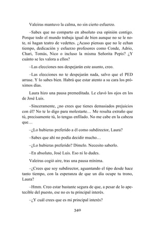 340
Valeiras mantuvo la calma, no sin cierto esfuerzo.
–Sabes que no comparto en absoluto esa opinión contigo.
Porque todo el mundo trabaja igual de bien aunque no se le no-
te, ni hagan teatro de vedettes. ¿Acaso piensas que no le echan
tiempo, dedicación y esfuerzo profesores como Conde, Adrio,
Chari, Tomás, Nico o incluso la misma Señorita Pepis? ¿Y
cuánto se les valora a ellos?
–Las elecciones nos despejarán este asunto, creo.
–Las elecciones no te despejarán nada, salvo que el PED
arrase. Y lo sabes bien. Habrá que estar atento a su cara los pró-
ximos días.
Laura hizo una pausa premeditada. Le clavó los ojos en los
de José Luis.
–Sinceramente, ¿no crees que tienes demasiados prejuicios
con él? No te lo digo para molestarte… Me resulta extraño que
tú, precisamente tú, lo tengas enfilado. No me cabe en la cabeza
que…
–¿Lo hubieras preferido a él como subdirector, Laura?
–Sabes que ahí no podía decidir mucho…
–¿Lo hubieras preferido? Dímelo. Necesito saberlo.
–En absoluto, José Luis. Eso ni lo dudes.
Valeiras cogió aire, tras una pausa mínima.
–¿Crees que soy subdirector, aguantando el tipo desde hace
tanto tiempo, con la esperanza de que un día ocupe tu trono,
Laura?
–Hmm. Creo estar bastante segura de que, a pesar de lo ape-
tecible del puesto, ese no es tu principal interés.
–¿Y cuál crees que es mi principal interés?
 