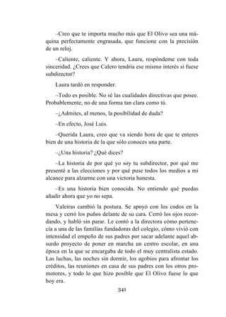 341
–Creo que te importa mucho más que El Olivo sea una má-
quina perfectamente engrasada, que funcione con la precisión
de un reloj.
–Caliente, caliente. Y ahora, Laura, respóndeme con toda
sinceridad. ¿Crees que Calero tendría ese mismo interés si fuese
subdirector?
Laura tardó en responder.
–Todo es posible. No sé las cualidades directivas que posee.
Probablemente, no de una forma tan clara como tú.
–¿Admites, al menos, la posibilidad de duda?
–En efecto, José Luis.
–Querida Laura, creo que va siendo hora de que te enteres
bien de una historia de la que sólo conoces una parte.
–¿Una historia? ¿Qué dices?
–La historia de por qué yo soy tu subdirector, por qué me
presenté a las elecciones y por qué puse todos los medios a mi
alcance para alzarme con una victoria honesta.
–Es una historia bien conocida. No entiendo qué puedas
añadir ahora que yo no sepa.
Valeiras cambió la postura. Se apoyó con los codos en la
mesa y cerró los puños delante de su cara. Cerró los ojos recor-
dando, y habló sin parar. Le contó a la directora cómo pertene-
cía a una de las familias fundadoras del colegio, cómo vivió con
intensidad el empeño de sus padres por sacar adelante aquel ab-
surdo proyecto de poner en marcha un centro escolar, en una
época en la que se encargaba de todo el muy centralista estado.
Las luchas, las noches sin dormir, los agobios para afrontar los
créditos, las reuniones en casa de sus padres con los otros pro-
motores, y todo lo que hizo posible que El Olivo fuese lo que
hoy era.
 
