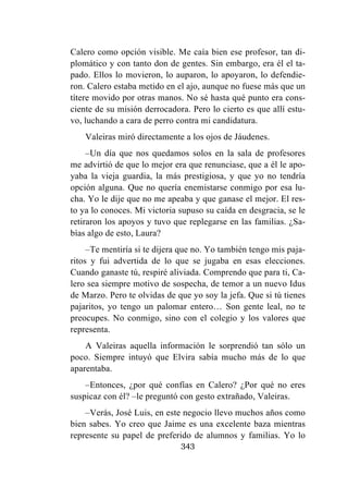 343
Calero como opción visible. Me caía bien ese profesor, tan di-
plomático y con tanto don de gentes. Sin embargo, era él el ta-
pado. Ellos lo movieron, lo auparon, lo apoyaron, lo defendie-
ron. Calero estaba metido en el ajo, aunque no fuese más que un
títere movido por otras manos. No sé hasta qué punto era cons-
ciente de su misión derrocadora. Pero lo cierto es que allí estu-
vo, luchando a cara de perro contra mi candidatura.
Valeiras miró directamente a los ojos de Jáudenes.
–Un día que nos quedamos solos en la sala de profesores
me advirtió de que lo mejor era que renunciase, que a él le apo-
yaba la vieja guardia, la más prestigiosa, y que yo no tendría
opción alguna. Que no quería enemistarse conmigo por esa lu-
cha. Yo le dije que no me apeaba y que ganase el mejor. El res-
to ya lo conoces. Mi victoria supuso su caída en desgracia, se le
retiraron los apoyos y tuvo que replegarse en las familias. ¿Sa-
bías algo de esto, Laura?
–Te mentiría si te dijera que no. Yo también tengo mis paja-
ritos y fui advertida de lo que se jugaba en esas elecciones.
Cuando ganaste tú, respiré aliviada. Comprendo que para ti, Ca-
lero sea siempre motivo de sospecha, de temor a un nuevo Idus
de Marzo. Pero te olvidas de que yo soy la jefa. Que si tú tienes
pajaritos, yo tengo un palomar entero… Son gente leal, no te
preocupes. No conmigo, sino con el colegio y los valores que
representa.
A Valeiras aquella información le sorprendió tan sólo un
poco. Siempre intuyó que Elvira sabía mucho más de lo que
aparentaba.
–Entonces, ¿por qué confías en Calero? ¿Por qué no eres
suspicaz con él? –le preguntó con gesto extrañado, Valeiras.
–Verás, José Luis, en este negocio llevo muchos años como
bien sabes. Yo creo que Jaime es una excelente baza mientras
represente su papel de preferido de alumnos y familias. Yo lo
 