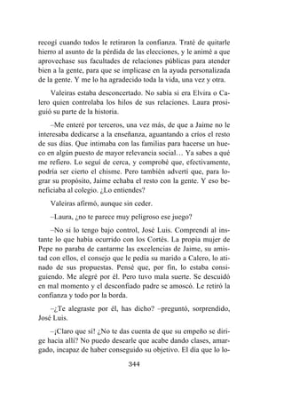 344
recogí cuando todos le retiraron la confianza. Traté de quitarle
hierro al asunto de la pérdida de las elecciones, y le animé a que
aprovechase sus facultades de relaciones públicas para atender
bien a la gente, para que se implicase en la ayuda personalizada
de la gente. Y me lo ha agradecido toda la vida, una vez y otra.
Valeiras estaba desconcertado. No sabía si era Elvira o Ca-
lero quien controlaba los hilos de sus relaciones. Laura prosi-
guió su parte de la historia.
–Me enteré por terceros, una vez más, de que a Jaime no le
interesaba dedicarse a la enseñanza, aguantando a críos el resto
de sus días. Que intimaba con las familias para hacerse un hue-
co en algún puesto de mayor relevancia social… Ya sabes a qué
me refiero. Lo seguí de cerca, y comprobé que, efectivamente,
podría ser cierto el chisme. Pero también advertí que, para lo-
grar su propósito, Jaime echaba el resto con la gente. Y eso be-
neficiaba al colegio. ¿Lo entiendes?
Valeiras afirmó, aunque sin ceder.
–Laura, ¿no te parece muy peligroso ese juego?
–No si lo tengo bajo control, José Luis. Comprendí al ins-
tante lo que había ocurrido con los Cortés. La propia mujer de
Pepe no paraba de cantarme las excelencias de Jaime, su amis-
tad con ellos, el consejo que le pedía su marido a Calero, lo ati-
nado de sus propuestas. Pensé que, por fin, lo estaba consi-
guiendo. Me alegré por él. Pero tuvo mala suerte. Se descuidó
en mal momento y el desconfiado padre se amoscó. Le retiró la
confianza y todo por la borda.
–¿Te alegraste por él, has dicho? –preguntó, sorprendido,
José Luis.
–¡Claro que sí! ¿No te das cuenta de que su empeño se diri-
ge hacia allí? No puedo desearle que acabe dando clases, amar-
gado, incapaz de haber conseguido su objetivo. El día que lo lo-
 