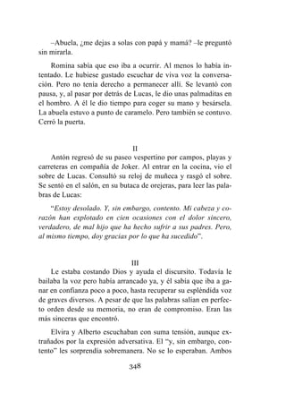 348
–Abuela, ¿me dejas a solas con papá y mamá? –le preguntó
sin mirarla.
Romina sabía que eso iba a ocurrir. Al menos lo había in-
tentado. Le hubiese gustado escuchar de viva voz la conversa-
ción. Pero no tenía derecho a permanecer allí. Se levantó con
pausa, y, al pasar por detrás de Lucas, le dio unas palmaditas en
el hombro. A él le dio tiempo para coger su mano y besársela.
La abuela estuvo a punto de caramelo. Pero también se contuvo.
Cerró la puerta.
II
Antón regresó de su paseo vespertino por campos, playas y
carreteras en compañía de Joker. Al entrar en la cocina, vio el
sobre de Lucas. Consultó su reloj de muñeca y rasgó el sobre.
Se sentó en el salón, en su butaca de orejeras, para leer las pala-
bras de Lucas:
“Estoy desolado. Y, sin embargo, contento. Mi cabeza y co-
razón han explotado en cien ocasiones con el dolor sincero,
verdadero, de mal hijo que ha hecho sufrir a sus padres. Pero,
al mismo tiempo, doy gracias por lo que ha sucedido”.
III
Le estaba costando Dios y ayuda el discursito. Todavía le
bailaba la voz pero había arrancado ya, y él sabía que iba a ga-
nar en confianza poco a poco, hasta recuperar su espléndida voz
de graves diversos. A pesar de que las palabras salían en perfec-
to orden desde su memoria, no eran de compromiso. Eran las
más sinceras que encontró.
Elvira y Alberto escuchaban con suma tensión, aunque ex-
trañados por la expresión adversativa. El “y, sin embargo, con-
tento” les sorprendía sobremanera. No se lo esperaban. Ambos
 