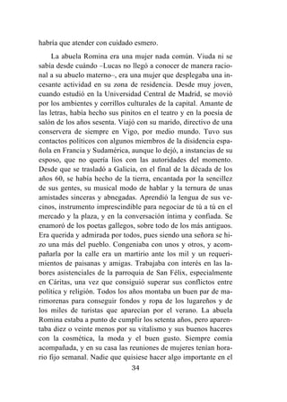 34
habría que atender con cuidado esmero.
La abuela Romina era una mujer nada común. Viuda ni se
sabía desde cuándo –Lucas no llegó a conocer de manera racio-
nal a su abuelo materno–, era una mujer que desplegaba una in-
cesante actividad en su zona de residencia. Desde muy joven,
cuando estudió en la Universidad Central de Madrid, se movió
por los ambientes y corrillos culturales de la capital. Amante de
las letras, había hecho sus pinitos en el teatro y en la poesía de
salón de los años sesenta. Viajó con su marido, directivo de una
conservera de siempre en Vigo, por medio mundo. Tuvo sus
contactos políticos con algunos miembros de la disidencia espa-
ñola en Francia y Sudamérica, aunque lo dejó, a instancias de su
esposo, que no quería líos con las autoridades del momento.
Desde que se trasladó a Galicia, en el final de la década de los
años 60, se había hecho de la tierra, encantada por la sencillez
de sus gentes, su musical modo de hablar y la ternura de unas
amistades sinceras y abnegadas. Aprendió la lengua de sus ve-
cinos, instrumento imprescindible para negociar de tú a tú en el
mercado y la plaza, y en la conversación íntima y confiada. Se
enamoró de los poetas gallegos, sobre todo de los más antiguos.
Era querida y admirada por todos, pues siendo una señora se hi-
zo una más del pueblo. Congeniaba con unos y otros, y acom-
pañarla por la calle era un martirio ante los mil y un requeri-
mientos de paisanas y amigas. Trabajaba con interés en las la-
bores asistenciales de la parroquia de San Félix, especialmente
en Cáritas, una vez que consiguió superar sus conflictos entre
política y religión. Todos los años montaba un buen par de ma-
rimorenas para conseguir fondos y ropa de los lugareños y de
los miles de turistas que aparecían por el verano. La abuela
Romina estaba a punto de cumplir los setenta años, pero aparen-
taba diez o veinte menos por su vitalismo y sus buenos haceres
con la cosmética, la moda y el buen gusto. Siempre comía
acompañada, y en su casa las reuniones de mujeres tenían hora-
rio fijo semanal. Nadie que quisiese hacer algo importante en el
 