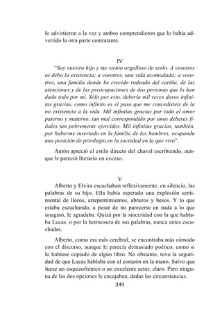 349
lo advirtieron a la vez y ambos comprendieron que lo había ad-
vertido la otra parte contratante.
IV
“Soy vuestro hijo y me siento orgulloso de serlo. A vosotros
os debo la existencia; a vosotros, una vida acomodada; a voso-
tros, una familia donde he crecido rodeado del cariño, de las
atenciones y de las preocupaciones de dos personas que lo han
dado todo por mí. Sólo por esto, debería mil veces daros infini-
tas gracias, como infinito es el paso que me concedisteis de la
no existencia a la vida. Mil infinitas gracias por todo el amor
paterno y materno, tan mal correspondido por unos deberes fi-
liales tan pobremente ejercidos. Mil infinitas gracias, también,
por haberme insertado en la familia de los hombres, ocupando
una posición de privilegio en la sociedad en la que vivo”.
Antón apreció el estilo directo del chaval escribiendo, aun-
que le pareció literario en exceso.
V
Alberto y Elvira escuchaban reflexivamente, en silencio, las
palabras de su hijo. Ella había esperado una explosión senti-
mental de lloros, arrepentimientos, abrazos y besos. Y lo que
estaba escuchando, a pesar de no parecerse en nada a lo que
imaginó, le agradaba. Quizá por la sinceridad con la que habla-
ba Lucas, o por la hermosura de sus palabras, nunca antes escu-
chadas.
Alberto, como era más cerebral, se encontraba más cómodo
con el discurso, aunque le parecía demasiado poético, como si
lo hubiese copiado de algún libro. No obstante, tuvo la seguri-
dad de que Lucas hablaba con el corazón en la mano. Salvo que
fuese un esquizofrénico o un excelente actor, claro. Pero ningu-
na de las dos opciones le encajaban, dadas las circunstancias.
 