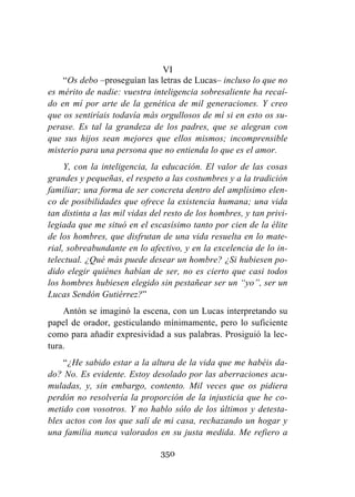 350
VI
“Os debo –proseguían las letras de Lucas– incluso lo que no
es mérito de nadie: vuestra inteligencia sobresaliente ha recaí-
do en mí por arte de la genética de mil generaciones. Y creo
que os sentiríais todavía más orgullosos de mí si en esto os su-
perase. Es tal la grandeza de los padres, que se alegran con
que sus hijos sean mejores que ellos mismos; incomprensible
misterio para una persona que no entienda lo que es el amor.
Y, con la inteligencia, la educación. El valor de las cosas
grandes y pequeñas, el respeto a las costumbres y a la tradición
familiar; una forma de ser concreta dentro del amplísimo elen-
co de posibilidades que ofrece la existencia humana; una vida
tan distinta a las mil vidas del resto de los hombres, y tan privi-
legiada que me situó en el escasísimo tanto por cien de la élite
de los hombres, que disfrutan de una vida resuelta en lo mate-
rial, sobreabundante en lo afectivo, y en la excelencia de lo in-
telectual. ¿Qué más puede desear un hombre? ¿Si hubiesen po-
dido elegir quiénes habían de ser, no es cierto que casi todos
los hombres hubiesen elegido sin pestañear ser un “yo”, ser un
Lucas Sendón Gutiérrez?”
Antón se imaginó la escena, con un Lucas interpretando su
papel de orador, gesticulando mínimamente, pero lo suficiente
como para añadir expresividad a sus palabras. Prosiguió la lec-
tura.
“¿He sabido estar a la altura de la vida que me habéis da-
do? No. Es evidente. Estoy desolado por las aberraciones acu-
muladas, y, sin embargo, contento. Mil veces que os pidiera
perdón no resolvería la proporción de la injusticia que he co-
metido con vosotros. Y no hablo sólo de los últimos y detesta-
bles actos con los que salí de mi casa, rechazando un hogar y
una familia nunca valorados en su justa medida. Me refiero a
 