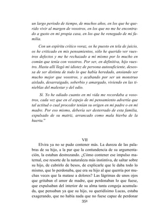351
un largo periodo de tiempo, de muchos años, en los que he que-
rido vivir al margen de vosotros, en los que no me he encontra-
do a gusto en mi propia casa, en los que he renegado de mi fa-
milia.
Con un espíritu crítico voraz, os he puesto en tela de juicio,
os he criticado en mis pensamientos, sólo he querido ver vues-
tros defectos y me he rechazado a mí mismo por lo mucho en
común que tenía con vosotros. Por ser, en definitiva, hijo vues-
tro. Hasta allí llegó mi idiotez de persona autosuficiente, deseo-
sa de ser distinta de todo lo que había heredado, ansiando ser
mucho mejor que vosotros, y acabando por ser un monstruo
aislado, desarraigado, soberbio y amargado, viviendo en las ti-
nieblas del malestar y del odio.
Sí. Yo he odiado cuanto en mi vida me recordaba a voso-
tros, cada vez que en el espejo de mi pensamiento advertía que
tal actitud o cual proceder tenían su origen en mi padre o en mi
madre. Por eso mismo, debería ser desterrado de esta familia,
expulsado de su matriz, arrancado como mala hierba de la
huerta.”
VII
Elvira ya no se pudo contener más. La dureza de las pala-
bras de su hijo, a la par que la contundencia de su argumenta-
ción, la estaban destrozando. ¿Cómo contener ese impulso ma-
ternal, ese resorte de la naturaleza más instintiva, de saltar sobre
su hijo, de cubrirlo de besos, de explicarle que le daba todo lo
mismo, que lo perdonaba, que era su hijo al que querría por mu-
chas veces que la matase a dolores? Las lágrimas de unos ojos
que gritaban el amor de madre, que perdonaban lo que fuese,
que expulsaban del interior de su alma tanta congoja acumula-
da, que pensaban ya que su hijo, su queridísimo Lucas, estaba
exagerando, que no había nada que no fuese capaz de perdonar
 