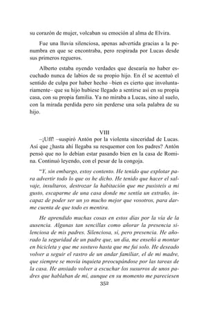 352
su corazón de mujer, volcaban su emoción al alma de Elvira.
Fue una lluvia silenciosa, apenas advertida gracias a la pe-
numbra en que se encontraba, pero respirada por Lucas desde
sus primeros regueros.
Alberto estaba oyendo verdades que desearía no haber es-
cuchado nunca de labios de su propio hijo. En él se acentuó el
sentido de culpa por haber hecho –bien es cierto que involunta-
riamente– que su hijo hubiese llegado a sentirse así en su propia
casa, con su propia familia. Ya no miraba a Lucas, sino al suelo,
con la mirada perdida pero sin perderse una sola palabra de su
hijo.
VIII
–¡Uff! –suspiró Antón por la violenta sinceridad de Lucas.
Así que ¿hasta ahí llegaba su resquemor con los padres? Antón
pensó que no lo debían estar pasando bien en la casa de Romi-
na. Continuó leyendo, con el pesar de la congoja.
“Y, sin embargo, estoy contento. He tenido que explotar pa-
ra advertir todo lo que os he dicho. He tenido que hacer el sal-
vaje, insultaros, destrozar la habitación que me pusisteis a mi
gusto, escaparme de una casa donde me sentía un extraño, in-
capaz de poder ser un yo mucho mejor que vosotros, para dar-
me cuenta de que todo es mentira.
He aprendido muchas cosas en estos días por la vía de la
ausencia. Algunas tan sencillas como añorar la presencia si-
lenciosa de mis padres. Silenciosa, sí, pero presencia. He año-
rado la seguridad de un padre que, un día, me enseñó a montar
en bicicleta y que me sostuvo hasta que me fui solo. He deseado
volver a seguir el rastro de un andar familiar, el de mi madre,
que siempre se movía inquieta preocupándose por las tareas de
la casa. He ansiado volver a escuchar los susurros de unos pa-
dres que hablaban de mí, aunque en su momento me pareciesen
 