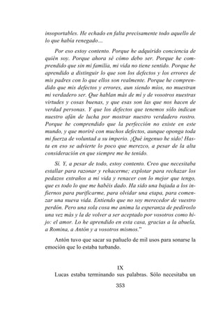 353
insoportables. He echado en falta precisamente todo aquello de
lo que había renegado…
Por eso estoy contento. Porque he adquirido conciencia de
quién soy. Porque ahora sé cómo debo ser. Porque he com-
prendido que sin mi familia, mi vida no tiene sentido. Porque he
aprendido a distinguir lo que son los defectos y los errores de
mis padres con lo que ellos son realmente. Porque he compren-
dido que mis defectos y errores, aun siendo míos, no muestran
mi verdadero ser. Que hablan más de mí y de vosotros nuestras
virtudes y cosas buenas, y que esas son las que nos hacen de
verdad personas. Y que los defectos que tenemos sólo indican
nuestro afán de lucha por mostrar nuestro verdadero rostro.
Porque he comprendido que la perfección no existe en este
mundo, y que moriré con muchos defectos, aunque oponga toda
mi fuerza de voluntad a su imperio. ¡Qué ingenuo he sido! Has-
ta en eso se advierte lo poco que merezco, a pesar de la alta
consideración en que siempre me he tenido.
Sí. Y, a pesar de todo, estoy contento. Creo que necesitaba
estallar para razonar y rehacerme; explotar para rechazar los
pedazos extraños a mi vida y renacer con lo mejor que tengo,
que es todo lo que me habéis dado. Ha sido una bajada a los in-
fiernos para purificarme, para olvidar una etapa, para comen-
zar una nueva vida. Entiendo que no soy merecedor de vuestro
perdón. Pero una sola cosa me anima la esperanza de pedíroslo
una vez más y la de volver a ser aceptado por vosotros como hi-
jo: el amor. Lo he aprendido en esta casa, gracias a la abuela,
a Romina, a Antón y a vosotros mismos.”
Antón tuvo que sacar su pañuelo de mil usos para sonarse la
emoción que lo estaba turbando.
IX
Lucas estaba terminando sus palabras. Sólo necesitaba un
 