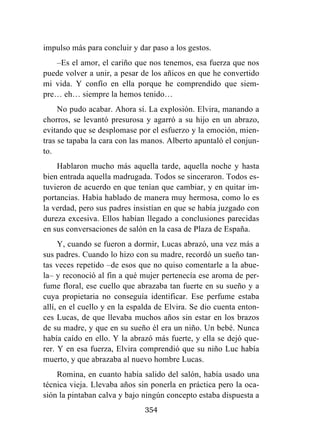 354
impulso más para concluir y dar paso a los gestos.
–Es el amor, el cariño que nos tenemos, esa fuerza que nos
puede volver a unir, a pesar de los añicos en que he convertido
mi vida. Y confío en ella porque he comprendido que siem-
pre… eh… siempre la hemos tenido…
No pudo acabar. Ahora sí. La explosión. Elvira, manando a
chorros, se levantó presurosa y agarró a su hijo en un abrazo,
evitando que se desplomase por el esfuerzo y la emoción, mien-
tras se tapaba la cara con las manos. Alberto apuntaló el conjun-
to.
Hablaron mucho más aquella tarde, aquella noche y hasta
bien entrada aquella madrugada. Todos se sinceraron. Todos es-
tuvieron de acuerdo en que tenían que cambiar, y en quitar im-
portancias. Había hablado de manera muy hermosa, como lo es
la verdad, pero sus padres insistían en que se había juzgado con
dureza excesiva. Ellos habían llegado a conclusiones parecidas
en sus conversaciones de salón en la casa de Plaza de España.
Y, cuando se fueron a dormir, Lucas abrazó, una vez más a
sus padres. Cuando lo hizo con su madre, recordó un sueño tan-
tas veces repetido –de esos que no quiso comentarle a la abue-
la– y reconoció al fin a qué mujer pertenecía ese aroma de per-
fume floral, ese cuello que abrazaba tan fuerte en su sueño y a
cuya propietaria no conseguía identificar. Ese perfume estaba
allí, en el cuello y en la espalda de Elvira. Se dio cuenta enton-
ces Lucas, de que llevaba muchos años sin estar en los brazos
de su madre, y que en su sueño él era un niño. Un bebé. Nunca
había caído en ello. Y la abrazó más fuerte, y ella se dejó que-
rer. Y en esa fuerza, Elvira comprendió que su niño Luc había
muerto, y que abrazaba al nuevo hombre Lucas.
Romina, en cuanto había salido del salón, había usado una
técnica vieja. Llevaba años sin ponerla en práctica pero la oca-
sión la pintaban calva y bajo ningún concepto estaba dispuesta a
 