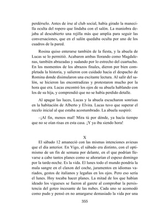 355
perdérselo. Antes de irse al club social, había girado la maneci-
lla oculta del ropero que lindaba con el salón. La maniobra de-
jaba al descubierto una rejilla más que amplia para seguir las
conversaciones, que en el salón quedaba oculta por uno de los
cuadros de la pared.
Rosina quiso enterarse también de la fiesta, y la abuela de
Lucas se lo permitió. Acabaron ambas llorando como Magdale-
nas, también abrazadas y sudando por lo estrecho del cuartucho.
En los momentos de los abrazos finales, dieron por bien com-
pletada la historia, y salieron con cuidado hacia el despacho de
Romina donde disimularon una excitante lectura. Al salir del sa-
lón, se hicieron las encontradizas y protestaron mucho por la
hora que era. Lucas encontró los ojos de su abuela hablando con
los de su hija, y comprendió que no se había perdido detalle.
Al apagar las luces, Lucas y la abuela escucharon sonrisas
en la habitación de Alberto y Elvira. Lucas tuvo que superar el
recelo inicial al que estaba acostumbrado. La abuela suspiró:
–¡Al fin, menos mal! Mira tú por dónde, ya hacía tiempo
que no se oían risas en esta casa. ¡Y ya iba siendo hora!
X
El sábado 12 amaneció con las mismas intenciones aviesas
que el día anterior. En Vigo, el sábado era distinto, con el opti-
mismo de un fin de semana por delante, en el que podrían lle-
varse a cabo tantos planes como se añorarían el espeso domingo
por la tarde-noche. Es la vida. El lunes todo el mundo pondría la
mala sangre en el claxon del coche, juramentos en idiomas va-
riados, gestos de italianos y legañas en los ojos. Pero eso sería
el lunes. Hoy tocaba hacer planes. La mitad de los que habían
ideado los vigueses se fueron al garete al comprobar la persis-
tencia del goteo incesante de las nubes. Cada uno se acomodó
como pudo y pensó en no amargarse demasiado la vida por una
 