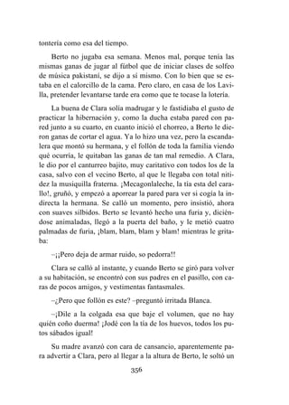 356
tontería como esa del tiempo.
Berto no jugaba esa semana. Menos mal, porque tenía las
mismas ganas de jugar al fútbol que de iniciar clases de solfeo
de música pakistaní, se dijo a sí mismo. Con lo bien que se es-
taba en el calorcillo de la cama. Pero claro, en casa de los Lavi-
lla, pretender levantarse tarde era como que te tocase la lotería.
La buena de Clara solía madrugar y le fastidiaba el gusto de
practicar la hibernación y, como la ducha estaba pared con pa-
red junto a su cuarto, en cuanto inició el chorreo, a Berto le die-
ron ganas de cortar el agua. Ya lo hizo una vez, pero la escanda-
lera que montó su hermana, y el follón de toda la familia viendo
qué ocurría, le quitaban las ganas de tan mal remedio. A Clara,
le dio por el canturreo bajito, muy caritativo con todos los de la
casa, salvo con el vecino Berto, al que le llegaba con total niti-
dez la musiquilla fraterna. ¡Mecagonlaleche, la tía esta del cara-
llo!, gruñó, y empezó a aporrear la pared para ver si cogía la in-
directa la hermana. Se calló un momento, pero insistió, ahora
con suaves silbidos. Berto se levantó hecho una furia y, dicién-
dose animaladas, llegó a la puerta del baño, y le metió cuatro
palmadas de furia, ¡blam, blam, blam y blam! mientras le grita-
ba:
–¡¡Pero deja de armar ruido, so pedorra!!
Clara se calló al instante, y cuando Berto se giró para volver
a su habitación, se encontró con sus padres en el pasillo, con ca-
ras de pocos amigos, y vestimentas fantasmales.
–¿Pero que follón es este? –preguntó irritada Blanca.
–¡Dile a la colgada esa que baje el volumen, que no hay
quién coño duerma! ¡Jodé con la tía de los huevos, todos los pu-
tos sábados igual!
Su madre avanzó con cara de cansancio, aparentemente pa-
ra advertir a Clara, pero al llegar a la altura de Berto, le soltó un
 