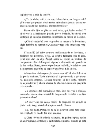 357
soplamocos la mar de sonoro.
–¡Te he dicho mil veces que hables bien, so desgraciado!
¿Tú crees que puedes decir tantas animaladas juntas, cuatro ta-
cazos de cada tres palabras, animal de bellota?
Berto sólo dijo un ¡Ostras, qué leche, qué leche madao! Y
se volvió a la habitación picado por el bofetón. Se metió con
violencia en la cama, mientras su hermana se movía en silencio.
–¡Clara! –escuchó que le gritaba su madre a la hermana–,
¡deja dormir a tu hermano! ¿Cuántas veces te lo tengo que repe-
tir?
Clara salió del baño, con una toalla anudada en la cabeza, y
pidiendo mil perdones. Total, ya estaba despierta toda la casa.
¡Qué mas da! –se dijo Ángel, antes de emitir un bostezo de
campeonato. En el desayuno siguió la discusión del problema
de los ruidos. Berto, molesto por haber recibido, le echó en cara
a su hermana todo tipo de sapos y culebras. Ella se reía.
Al terminar el desayuno, la madre anunció el plan del sába-
do por la mañana. Todo el mundo al supermercado a por mate-
rial para dos semanas. ¡Lo que faltaba! –se dijo Berto. Primero
no dejan dormir y ahora a hacer de chacha. Lanzó una pregunta
envenenada.
–¿Y después del maravilloso plan, qué nos vas a montar,
mamuchi, una sesión especial de limpieza de cristales o de fre-
goteo de techos?
–¿A qué viene esa ironía, majo? –le preguntó con enfado su
padre, ante los gestos de desesperación de Blanca.
–No, por nada. Porque si no se os ocurren ideas para joder-
me el sábado os puedo dar unas cuantas.
A Clara le volvió a dar la risa tonta. Su padre se puso hecho
un energúmeno, gritando y gesticulando mucho, tirando el café
 