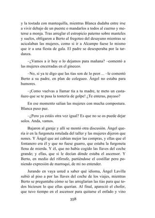 358
y la tostada con mantequilla, mientras Blanca dudaba entre irse
a vivir debajo de un puente o mandarlos a todos al cuerno y me-
terse a monja. Tras arreglar el estropicio paterno sobre manteles
y suelos, obligaron a Berto al fregoteo del desayuno mientras se
acicalaban las mujeres, como si ir a Alcampo fuese lo mismo
que ir a una fiesta de gala. El padre se desesperaba por la tar-
danza.
–¿Vamos a ir hoy o lo dejamos para mañana? –comentó a
las mujeres encerradas en el gineceo.
–No, si ya te digo que las tías son de lo peor… –le comentó
Berto a su padre, en plan de colegueo. Ángel no estaba para
humores.
–¡Como vuelvas a llamar tía a tu madre, te meto un casta-
ñazo que se te pasa la tontería de golpe! ¿Te enteras, payaso?
En ese momento salían las mujeres con mucha compostura.
Blanca puso paz.
–¿Pero ya estáis otra vez igual? Es que no se os puede dejar
solos. Anda, vamos.
Bajaron al garaje y allí se montó otra discusión. Ángel que-
ría ir en la furgoneta rotulada del taller y las mujeres dijeron que
nones. Y Ángel que así cabían mejor las compras, y ellas que el
fontanero era él y que no fuese guarro, que estaba la furgoneta
llena de mierda. Y él, que no había cogido las llaves del coche
grande; y ellas, que si le decían dónde estaba el ascensor. Y
Berto, en medio del rifirrafe, partiéndose el costillar pero po-
niendo expresión de marroquí, de mi no entender.
Jurando en vaya usted a saber qué idioma, Ángel Lavilla
subió al piso a por las llaves del coche de los viajes, mientras
Berto se preguntaba cómo se las arreglarían las tías para que to-
dos hiciesen lo que ellas querían. Al final, apareció el chofer,
que tuvo tiempo en el ascensor para quitarse el enfado y vino
 