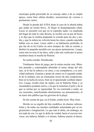35
municipio podía prescindir de su consejo sabio o de su simple
apoyo, como bien sabían alcaldes, asociaciones de vecinos o
promotores varios.
Desde la parada del ATSA hasta la casa de la abuela había
que andar un trecho breve. Al llegar al despampanante chalé,
Lucas se encontró con que no le esperaba nadie. La empleada
del hogar de toda la vida, Rosina, lo recibió con un par de besos
y le dijo que le tendría preparada la comida para las dos y me-
dia, y que la señora no volvería hasta las cinco, cuando esperaba
hablar con su nieto. Lucas subió a su habitación preferida, la
que fue de su tío Carlos en otros tiempos de vida en común, y
deshizo la pequeña mochila con sus pocas pertenencias. Luego,
como aún no eran ni las doce, salió a dar una vuelta por el paseo
marítimo hasta el muelle de Panxón.
Se sentía extraño. Desubicado.
Totalmente fuera de juego, por la rutina escolar rota. Mien-
tras paseaba y contemplaba abstraído el tenue oleaje del alto
mar, se le fue la cabeza a su clase, a sus compañeros, a su acti-
vidad ordinaria. Estarían a punto de entrar en el segundo módu-
lo de la mañana, tras un extenuante recreo de alta competición,
bien en la lucha de sexos, bien en el apasionado combate depor-
tivo. Luego, tocaba clase de inglés, con la Señorita Pepis y su
encantadora ayudante nativa, a la que le tomarían el pelo y de la
que se reirían por su ingenuidad. Se vio sonriendo a nadie, en
sus recuerdos, manifestando abiertamente sus pensamientos, al
no tener más público que las gaviotas de la playa.
Se dio cuenta de que, en el fondo, estaba triste. Muy triste.
Herido en su orgullo de hijo modélico, de alumno sobresa-
liente y de todas sus muchas cualidades aumentadas por su en-
greimiento e imaginación. Lo que más le dolía, sin embargo, no
era nada de eso. Lo que le dolía de verdad, hasta el escozor ner-
vioso, era haberse fallado a sí mismo, haberse puesto al descu-
 
