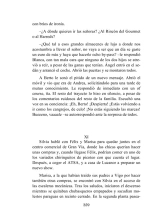359
con bríos de ironía.
–¿A dónde quieren ir las señoras? ¿Al Rincón del Gourmet
o al Harrods?
–¿Qué tal a esos grandes almacenes de lujo a donde nos
acostumbra a llevar el señor, no vaya a ser que un día se gaste
un euro de más y haya que hacerle ocho by-pass? –le respondió
Blanca, con tan mala cara que ninguno de los dos hijos se atre-
vió a reír, a pesar de las ganas que tenían. Ángel entró en el se-
dán y arrancó el coche. Abrió las puertas y se montaron todos.
A Berto le sonó el pitido de un nuevo mensaje. Abrió el
móvil y vio que era de Andrea, solicitándolo para una tarde de
mutuo conocimiento. Le respondió de inmediato con un of
course, tía. El resto del trayecto lo hizo en silencio, a pesar de
los comentarios ruidosos del resto de la familia. Escuchó una
voz en su conciencia: ¡Eh, Berto! ¡Despierta! ¡Estás volviendo a
ir como los cangrejos, de culo! ¡No estás siguiendo las marcas!
Bueeeno, vaaaale –se autorrespondió ante la sorpresa de todos.
XI
Silvia habló con Félix y Marisa para quedar juntos en el
centro comercial de Gran Vía, donde las chicas querían hacer
unas compras y, cuando llegase Félix, podrían comer en uno de
los variados chiringuitos de picoteo con que cuenta el lugar.
Después, a coger el ATSA, y a casa de Lucanor a preparar un
nuevo show.
Marisa, a la que habían traído sus padres a Vigo por hacer
también otras compras, se encontró con Silvia en el acceso de
las escaleras mecánicas. Tras los saludos, iniciaron el descenso
mientras se quitaban chubasqueros empapados y sacudían mo-
lestos paraguas en recinto cerrado. En la segunda planta pasea-
 