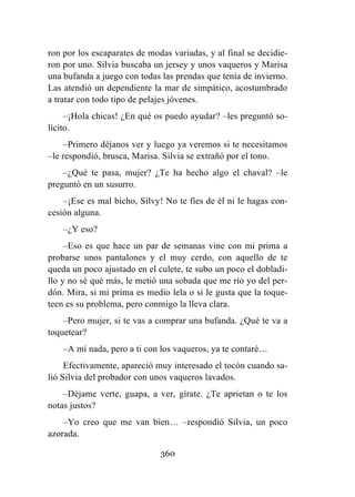 360
ron por los escaparates de modas variadas, y al final se decidie-
ron por uno. Silvia buscaba un jersey y unos vaqueros y Marisa
una bufanda a juego con todas las prendas que tenía de invierno.
Las atendió un dependiente la mar de simpático, acostumbrado
a tratar con todo tipo de pelajes jóvenes.
–¡Hola chicas! ¿En qué os puedo ayudar? –les preguntó so-
lícito.
–Primero déjanos ver y luego ya veremos si te necesitamos
–le respondió, brusca, Marisa. Silvia se extrañó por el tono.
–¿Qué te pasa, mujer? ¿Te ha hecho algo el chaval? –le
preguntó en un susurro.
–¡Ese es mal bicho, Silvy! No te fíes de él ni le hagas con-
cesión alguna.
–¿Y eso?
–Eso es que hace un par de semanas vine con mi prima a
probarse unos pantalones y el muy cerdo, con aquello de te
queda un poco ajustado en el culete, te subo un poco el dobladi-
llo y no sé qué más, le metió una sobada que me río yo del per-
dón. Mira, si mi prima es medio lela o si le gusta que la toque-
teen es su problema, pero conmigo la lleva clara.
–Pero mujer, si te vas a comprar una bufanda. ¿Qué te va a
toquetear?
–A mí nada, pero a ti con los vaqueros, ya te contaré…
Efectivamente, apareció muy interesado el tocón cuando sa-
lió Silvia del probador con unos vaqueros lavados.
–Déjame verte, guapa, a ver, gírate. ¿Te aprietan o te los
notas justos?
–Yo creo que me van bien… –respondió Silvia, un poco
azorada.
 