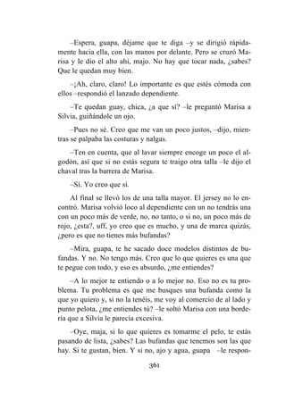361
–Espera, guapa, déjame que te diga –y se dirigió rápida-
mente hacia ella, con las manos por delante. Pero se cruzó Ma-
risa y le dio el alto ahí, majo. No hay que tocar nada, ¿sabes?
Que le quedan muy bien.
–¡Ah, claro, claro! Lo importante es que estés cómoda con
ellos –respondió el lanzado dependiente.
–Te quedan guay, chica, ¿a que sí? –le preguntó Marisa a
Silvia, guiñándole un ojo.
–Pues no sé. Creo que me van un poco justos, –dijo, mien-
tras se palpaba las costuras y nalgas.
–Ten en cuenta, que al lavar siempre encoge un poco el al-
godón, así que si no estás segura te traigo otra talla –le dijo el
chaval tras la barrera de Marisa.
–Sí. Yo creo que sí.
Al final se llevó los de una talla mayor. El jersey no lo en-
contró. Marisa volvió loco al dependiente con un no tendrás una
con un poco más de verde, no, no tanto, o si no, un poco más de
rojo, ¿esta?, uff, yo creo que es mucho, y una de marca quizás,
¿pero es que no tienes más bufandas?
–Mira, guapa, te he sacado doce modelos distintos de bu-
fandas. Y no. No tengo más. Creo que lo que quieres es una que
te pegue con todo, y eso es absurdo, ¿me entiendes?
–A lo mejor te entiendo o a lo mejor no. Eso no es tu pro-
blema. Tu problema es que me busques una bufanda como la
que yo quiero y, si no la tenéis, me voy al comercio de al lado y
punto pelota, ¿me entiendes tú? –le soltó Marisa con una borde-
ría que a Silvia le parecía excesiva.
–Oye, maja, si lo que quieres es tomarme el pelo, te estás
pasando de lista, ¿sabes? Las bufandas que tenemos son las que
hay. Si te gustan, bien. Y si no, ajo y agua, guapa –le respon-
 