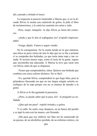 362
dió, cansado e irritado el mozo.
La respuesta le pareció intolerable a Marisa que, si no la di-
suade Silvia, le monta una catástrofe de gritos, le pide el libro
de reclamaciones, y le canta las cuarenta sin cartas y todo.
–Pero, mujer, tranquila –le dijo Silvia ya fuera del comer-
cio.
–¡Anda y que le den al soplagaitas ese! ¡Capullo impresen-
table!
–Venga, déjalo. Vamos a seguir viendo.
No lo consiguieron. En la cuarta tienda en la que entraron,
una chica un poco cínica de más le dijo que no se iba a arruinar
si se compraba dos bufandas, ya que tenía tanta ropa y tan va-
riada. Si tuviera menos ropa, como el resto de la gente, seguro
que encontraba una adecuada. A Marisa la tuvo que sacar otra
vez Silvia, antes de que se disparase.
–Tienes que comprenderlos, chica. Quieres una bufanda que
combine con cinco colores distintos. No es fácil.
–Yo, querida Silvia, comprenderé lo que haga falta, pero la
pelandusca fracasada esa que no me largue ningún sermón so-
ciológico de la ropa porque esa no es manera de atender a la
gente.
A Silvia se le iba agotando la paciencia.
–¿Pero, se puede saber qué te pasa, tía? –le preguntó ya en-
fadada.
–¿Que qué me pasa? –repitió irritada y a gritos.
Y se calló. Se sentó, muy despacio, en un banco del pasillo
y se tapó la cara con las manos, casi llorando.
–¡Me pasa que soy imbécil, tía! Que me he enamorado de
un payaso, de un alcohólico perdido, de un enfermo crónico, sin
 