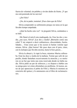 363
fuerza de voluntad, sin palabra y sin dos dedos de frente. ¡Y que
me está poniendo de los nervios!
–¿De Félix?
–¡No, de tu padre, tontaina! ¡Pues claro que de Félix!
Silvia comprendió su sufrimiento porque era tarea en la que
llevaba tiempo empeñada.
–¿Qué ha hecho esta vez? –le preguntó Silvia, sentándose a
su lado.
–Me llamó al móvil esta madrugada, tía. Eras las dos y me-
dia, ¿me oyes, Silvia? ¡Las dos y media! ¡Borracho como una
cuba! Y me empezó a decir ordinarieces, obscenidades, bestia-
lidades… Unas cosas que si las oyeses te harían vomitar aquí
mismo, Silvia. ¡Qué horror! Me puse dura con él pero, claro,
con la melopea que llevaba encima, hasta le hizo gracia…
Silvia la abrazó y le tapó la boca, mientras Marisa solloza-
ba. Eran las doce y media de la mañana. Tenían que salir de ese
pasillo, donde llamaban excesivamente la atención, y se metie-
ron en un bar que tenía una zona reservada donde no había na-
die. Silvia pidió un par de refrescos, y se dispuso a hablar con
su amiga para ver cómo afrontaban ese problema. Al menos, an-
tes de que apareciese el pobre de Félix y Marisa le montara un
concierto del quince y lo amenazara con el libro de reclamacio-
nes.
 