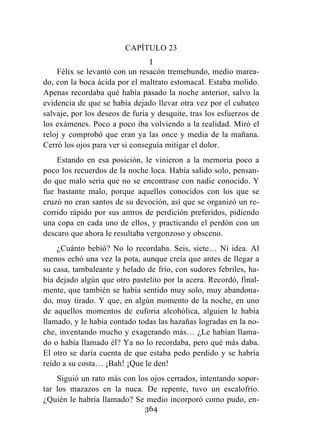 364
CAPÍTULO 23
I
Félix se levantó con un resacón tremebundo, medio marea-
do, con la boca ácida por el maltrato estomacal. Estaba molido.
Apenas recordaba qué había pasado la noche anterior, salvo la
evidencia de que se había dejado llevar otra vez por el cubateo
salvaje, por los deseos de furia y desquite, tras los esfuerzos de
los exámenes. Poco a poco iba volviendo a la realidad. Miró el
reloj y comprobó que eran ya las once y media de la mañana.
Cerró los ojos para ver si conseguía mitigar el dolor.
Estando en esa posición, le vinieron a la memoria poco a
poco los recuerdos de la noche loca. Había salido solo, pensan-
do que malo sería que no se encontrase con nadie conocido. Y
fue bastante malo, porque aquellos conocidos con los que se
cruzó no eran santos de su devoción, así que se organizó un re-
corrido rápido por sus antros de perdición preferidos, pidiendo
una copa en cada uno de ellos, y practicando el perdón con un
descaro que ahora le resultaba vergonzoso y obsceno.
¿Cuánto bebió? No lo recordaba. Seis, siete… Ni idea. Al
menos echó una vez la pota, aunque creía que antes de llegar a
su casa, tambaleante y helado de frío, con sudores febriles, ha-
bía dejado algún que otro pastelito por la acera. Recordó, final-
mente, que también se había sentido muy solo, muy abandona-
do, muy tirado. Y que, en algún momento de la noche, en uno
de aquellos momentos de euforia alcohólica, alguien le había
llamado, y le había contado todas las hazañas logradas en la no-
che, inventando mucho y exagerando más… ¿Le habían llama-
do o había llamado él? Ya no lo recordaba, pero qué más daba.
El otro se daría cuenta de que estaba pedo perdido y se habría
reído a su costa… ¡Bah! ¡Que le den!
Siguió un rato más con los ojos cerrados, intentando sopor-
tar los mazazos en la nuca. De repente, tuvo un escalofrío.
¿Quién le habría llamado? Se medio incorporó como pudo, en-
 