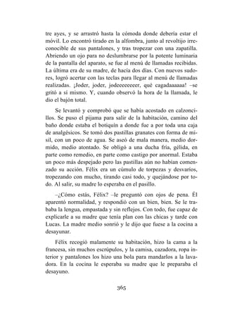 365
tre ayes, y se arrastró hasta la cómoda donde debería estar el
móvil. Lo encontró tirado en la alfombra, junto al revoltijo irre-
conocible de sus pantalones, y tras tropezar con una zapatilla.
Abriendo un ojo para no deslumbrarse por la potente luminaria
de la pantalla del aparato, se fue al menú de llamadas recibidas.
La última era de su madre, de hacía dos días. Con nuevos sudo-
res, logró acertar con las teclas para llegar al menú de llamadas
realizadas. ¡Joder, joder, jodeeeeeeeer, qué cagadaaaaaa! –se
gritó a sí mismo. Y, cuando observó la hora de la llamada, le
dio el bajón total.
Se levantó y comprobó que se había acostado en calzonci-
llos. Se puso el pijama para salir de la habitación, camino del
baño donde estaba el botiquín a donde fue a por toda una caja
de analgésicos. Se tomó dos pastillas granates con forma de mi-
sil, con un poco de agua. Se aseó de mala manera, medio dor-
mido, medio atontado. Se obligó a una ducha fría, gélida, en
parte como remedio, en parte como castigo por anormal. Estaba
un poco más despejado pero las pastillas aún no habían comen-
zado su acción. Félix era un cúmulo de torpezas y desvaríos,
tropezando con mucho, tirando casi todo, y quejándose por to-
do. Al salir, su madre lo esperaba en el pasillo.
–¿Cómo estás, Félix? –le preguntó con ojos de pena. Él
aparentó normalidad, y respondió con un bien, bien. Se le tra-
baba la lengua, empastada y sin reflejos. Con todo, fue capaz de
explicarle a su madre que tenía plan con las chicas y tarde con
Lucas. La madre medio sonrió y le dijo que fuese a la cocina a
desayunar.
Félix recogió malamente su habitación, hizo la cama a la
francesa, sin muchos escrúpulos, y la camisa, cazadora, ropa in-
terior y pantalones los hizo una bola para mandarlos a la lava-
dora. En la cocina le esperaba su madre que le preparaba el
desayuno.
 