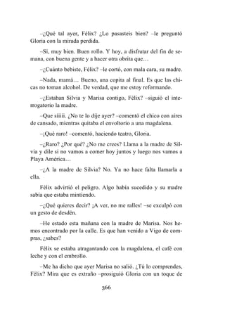 366
–¿Qué tal ayer, Félix? ¿Lo pasasteis bien? –le preguntó
Gloria con la mirada perdida.
–Sí, muy bien. Buen rollo. Y hoy, a disfrutar del fin de se-
mana, con buena gente y a hacer otra obrita que…
–¿Cuánto bebiste, Félix? –le cortó, con mala cara, su madre.
–Nada, mamá… Bueno, una copita al final. Es que las chi-
cas no toman alcohol. De verdad, que me estoy reformando.
–¿Estaban Silvia y Marisa contigo, Félix? –siguió el inte-
rrogatorio la madre.
–Que síiiii. ¿No te lo dije ayer? –comentó el chico con aires
de cansado, mientras quitaba el envoltorio a una magdalena.
–¡Qué raro! –comentó, haciendo teatro, Gloria.
–¿Raro? ¿Por qué? ¿No me crees? Llama a la madre de Sil-
via y dile si no vamos a comer hoy juntos y luego nos vamos a
Playa América…
–¿A la madre de Silvia? No. Ya no hace falta llamarla a
ella.
Félix advirtió el peligro. Algo había sucedido y su madre
sabía que estaba mintiendo.
–¿Qué quieres decir? ¡A ver, no me ralles! –se exculpó con
un gesto de desdén.
–He estado esta mañana con la madre de Marisa. Nos he-
mos encontrado por la calle. Es que han venido a Vigo de com-
pras, ¿sabes?
Félix se estaba atragantando con la magdalena, el café con
leche y con el embrollo.
–Me ha dicho que ayer Marisa no salió. ¿Tú lo comprendes,
Félix? Mira que es extraño –prosiguió Gloria con un toque de
 
