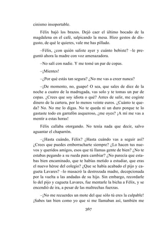 367
cinismo insoportable.
Félix bajó los brazos. Dejó caer el último bocado de la
magdalena en el café, salpicando la mesa. Hizo gestos de dis-
gusto, de qué le quieres, vale me has pillado.
–Félix, ¿con quién saliste ayer y cuánto bebiste? –le pre-
guntó ahora la madre con voz amenazadora.
–No salí con nadie. Y me tomé un par de copas.
–¡Mientes!
–¿Por qué estás tan segura? ¿No me vas a creer nunca?
–¡De momento, no, guapo! O sea, que sales de diez de la
noche a cuatro de la madrugada, vas solo y te tomas un par de
copas. ¿Crees que soy idiota o qué? Antes de salir, me cogiste
dinero de la cartera, por lo menos veinte euros. ¿Cuánto te que-
da? No. No me lo digas. No te queda ni un duro porque te lo
gastaste todo en garrafón asqueroso, ¿me oyes? ¡A mí me vas a
mentir a estas horas!
Félix callaba otorgando. No tenía nada que decir, salvo
aguantar el chaparrón.
–¿Hasta cuándo, Félix? ¿Hasta cuándo vas a seguir así?
¿Crees que puedes emborracharte siempre? ¿Lo hacen tus nue-
vos y queridos amigos, esos que tú llamas gente de bien? ¿No te
estabas pegando a su rueda para cambiar? ¿No parecía que esta-
bas bien encaminado, que te habías metido a estudiar, que eras
el nuevo héroe del colegio? ¿Que se había acabado el pijo y ca-
gueta Lavares? –lo masacró la destrozada madre, decepcionada
por la vuelta a las andadas de su hijo. Sin embargo, recordarle
lo del pijo y cagueta Lavares, fue mentarle la bicha a Félix, y se
encendió de ira, a pesar de las maltrechas fuerzas.
–¡No me recuerdes un mote del que sólo tú eres la culpable!
¡Sabes tan bien como yo que si me llamaban así, también me
 