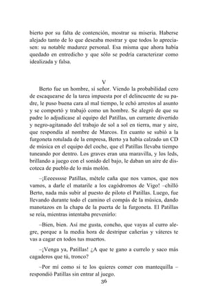 36
bierto por su falta de contención, mostrar su miseria. Haberse
alejado tanto de lo que deseaba mostrar y que todos lo aprecia-
sen: su notable madurez personal. Esa misma que ahora había
quedado en entredicho y que sólo se podría caracterizar como
idealizada y falsa.
V
Berto fue un hombre, sí señor. Viendo la probabilidad cero
de escaquearse de la tarea impuesta por el delincuente de su pa-
dre, le puso buena cara al mal tiempo, le echó arrestos al asunto
y se comportó y trabajó como un hombre. Se alegró de que su
padre lo adjudicase al equipo del Patillas, un currante divertido
y negro-agitanado del trabajo de sol a sol en tierra, mar y aire,
que respondía al nombre de Marcos. En cuanto se subió a la
furgoneta rotulada de la empresa, Berto ya había calzado un CD
de música en el equipo del coche, que el Patillas llevaba tiempo
tuneando por dentro. Los graves eran una maravilla, y los leds,
brillando a juego con el sonido del bajo, le daban un aire de dis-
coteca de pueblo de lo más molón.
–¡Eeeesssse Patillas, métele caña que nos vamos, que nos
vamos, a darle el matarile a los cagódromos de Vigo! –chilló
Berto, nada más subir al puesto de piloto el Patillas. Luego, fue
llevando durante todo el camino el compás de la música, dando
manotazos en la chapa de la puerta de la furgoneta. El Patillas
se reía, mientras intentaba prevenirlo:
–Bien, bien. Así me gusta, concho, que vayas al curro ale-
gre, porque a la media hora de destripar cañerías y váteres te
vas a cagar en todos tus muertos.
–¡Venga ya, Patillas! ¿A que te gano a currelo y saco más
cagaderos que tú, tronco?
–Por mí como si te los quieres comer con mantequilla –
respondió Patillas sin entrar al juego.
 