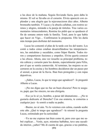 369
a las doce de la mañana. Seguía lloviendo fuera, pero daba lo
mismo. El sol se llevaba en el corazón. Elvira apareció con es-
plendor y una alegría que la rejuvenecieron diez años. Alberto
bromeaba también. Y Lucas y la abuela callaban, con rostros se-
renos y alegres, mirando a la pareja de tórtolos. Tras varios co-
mentarios intrascendentes, Romina les pidió que se quedasen el
fin de semana entero toda la familia. Total, para lo que había
que hacer en Vigo… Confirmaron la propuesta. Ello les daría
más tiempo para disfrutar del momento.
Lucas les comentó el plan de la tarde con los del teatro. Les
contó a todos cómo estaban desarrollándose las interpretacio-
nes, las anécdotas y sucedidos, como Súper Ranón. Todos rie-
ron y compartieron ilusiones y empeños. Elvira quería conocer
a las chicas. Ahora, una vez resuelto su principal problema, te-
nía cabeza y corazón para los demás, especialmente para Félix,
por el que se sentía conmovida. Al terminar, las mujeres se en-
cerraron en la cocina y los hombres decidieron dar un paseo por
el arenal, a pesar de la lluvia. Iban bien protegidos y con ropas
deportivas.
–¿Sabes, Lucas, lo que te tengo que agradecer? –le preguntó
Alberto a Lucas.
–¡No me digas que no fue un buen discurso! Pero te asegu-
ro, papá, que fue sincero, no una chirigota.
–Eso ya lo sé yo, hombre, a pesar del dramatismo… ¿No te
gustaría dedicarte al Derecho? Con esa oratoria, te comerías a
cualquier juez –le sonrió a nadie su padre.
–Bueno, no sé aún. Ya lo veremos con calma, cuando acabe
este año. ¿Qué te tengo que agradecer? –le retomó la pregunta
Lucas, estimulado por la curiosidad.
–Yo no me expreso tan bien como tú, pero creo que me sa-
bré explicar… Verás, ayer, mientras hablabas, tuve una sacudi-
da interior, ¿sabes? Me di cuenta de que, gracias a tus palabras,
 