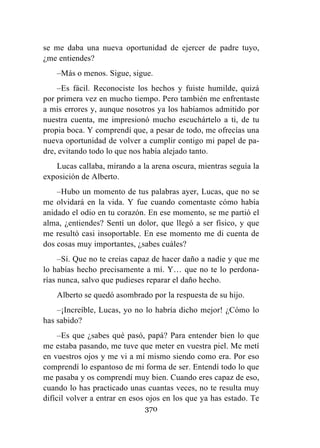 370
se me daba una nueva oportunidad de ejercer de padre tuyo,
¿me entiendes?
–Más o menos. Sigue, sigue.
–Es fácil. Reconociste los hechos y fuiste humilde, quizá
por primera vez en mucho tiempo. Pero también me enfrentaste
a mis errores y, aunque nosotros ya los habíamos admitido por
nuestra cuenta, me impresionó mucho escuchártelo a ti, de tu
propia boca. Y comprendí que, a pesar de todo, me ofrecías una
nueva oportunidad de volver a cumplir contigo mi papel de pa-
dre, evitando todo lo que nos había alejado tanto.
Lucas callaba, mirando a la arena oscura, mientras seguía la
exposición de Alberto.
–Hubo un momento de tus palabras ayer, Lucas, que no se
me olvidará en la vida. Y fue cuando comentaste cómo había
anidado el odio en tu corazón. En ese momento, se me partió el
alma, ¿entiendes? Sentí un dolor, que llegó a ser físico, y que
me resultó casi insoportable. En ese momento me di cuenta de
dos cosas muy importantes, ¿sabes cuáles?
–Sí. Que no te creías capaz de hacer daño a nadie y que me
lo habías hecho precisamente a mí. Y… que no te lo perdona-
rías nunca, salvo que pudieses reparar el daño hecho.
Alberto se quedó asombrado por la respuesta de su hijo.
–¡Increíble, Lucas, yo no lo habría dicho mejor! ¿Cómo lo
has sabido?
–Es que ¿sabes qué pasó, papá? Para entender bien lo que
me estaba pasando, me tuve que meter en vuestra piel. Me metí
en vuestros ojos y me vi a mí mismo siendo como era. Por eso
comprendí lo espantoso de mi forma de ser. Entendí todo lo que
me pasaba y os comprendí muy bien. Cuando eres capaz de eso,
cuando lo has practicado unas cuantas veces, no te resulta muy
difícil volver a entrar en esos ojos en los que ya has estado. Te
 