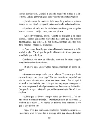 371
sientes cómodo allí, ¿sabes? Y cuando bajaste la mirada a la al-
fombra, volví a entrar en esos ojos y supe qué estaban viendo.
–¿Fuiste capaz de decirnos todo aquello y entrar al mismo
tiempo en mis ojos? –preguntó más asombrado todavía Alberto.
–Hombre, el rollo me lo sabía bastante bien y no ocupaba
mucho cerebro… –dijo Lucas, con aire pícaro.
–¡Qué sinvergüenza, Lucas! Usaste la intuición a la vieja
usanza. Jugabas con cartas marcadas. Es cierto que me pillaste
desprevenido, que si no… Y, por cierto, ¿también viste los ojos
de tu madre? –preguntó, interesado.
–¡Pues claro! Pero lo que vi en ellos no te lo contaré a ti. Se
lo diré a ella. Ya sé que luego lo chismorreáis todo, pero que
sea ella la que te lo diga.
Caminaron un rato en silencio, mientras la arena seguía
inundándose de microcráteres.
–¿Y ahora, qué, Lucas? ¿Has pensado también en cómo se-
guir?
–Yo creo que empezando por ser claros. Tenemos que dedi-
carnos tiempo, ¿no crees, papá? Sin ese espacio no os podré ha-
blar de nada, ni vosotros a mí de vuestras cosas… Bueno, quizá
no tendría que decirlo, pero creo que ya estoy capacitado para…
hacerme responsable de algunas cosas de la casa o de la familia.
Que puedo apoyar más en lo que veáis conveniente. No sé si me
explico…
–¡Claro que sí! Lo del tiempo, habrá que buscarlo… Ya sa-
bes cómo es nuestro trabajo… Quizá podría ser en las cenas…,
intentar estar todos… Al menos de manera más habitual. Creo
que sí que podría ser.
–Papá, creo que también necesitamos pasarlo bien juntos…
Hace tanto que vivimos tan a nuestro aire que añoro disfrutar
 