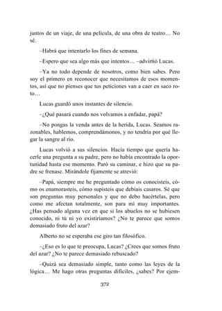372
juntos de un viaje, de una película, de una obra de teatro… No
sé.
–Habrá que intentarlo los fines de semana.
–Espero que sea algo más que intentos… –advirtió Lucas.
–Ya no todo depende de nosotros, como bien sabes. Pero
soy el primero en reconocer que necesitamos de esos momen-
tos, así que no pienses que tus peticiones van a caer en saco ro-
to…
Lucas guardó unos instantes de silencio.
–¿Qué pasará cuando nos volvamos a enfadar, papá?
–No pongas la venda antes de la herida, Lucas. Seamos ra-
zonables, hablemos, comprendámonos, y no tendría por qué lle-
gar la sangre al río.
Lucas volvió a sus silencios. Hacía tiempo que quería ha-
cerle una pregunta a su padre, pero no había encontrado la opor-
tunidad hasta ese momento. Paró su caminar, e hizo que su pa-
dre se frenase. Mirándole fijamente se atrevió:
–Papá, siempre me he preguntado cómo os conocisteis, có-
mo os enamorasteis, cómo supisteis que debíais casaros. Sé que
son preguntas muy personales y que no debo hacértelas, pero
como me afectan totalmente, son para mí muy importantes.
¿Has pensado alguna vez en que si los abuelos no se hubiesen
conocido, ni tú ni yo existiríamos? ¿No te parece que somos
demasiado fruto del azar?
Alberto no se esperaba ese giro tan filosófico.
–¿Eso es lo que te preocupa, Lucas? ¿Crees que somos fruto
del azar? ¿No te parece demasiado rebuscado?
–Quizá sea demasiado simple, tanto como las leyes de la
lógica… Me hago otras preguntas difíciles, ¿sabes? Por ejem-
 