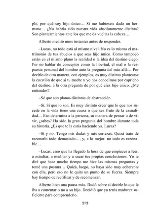 373
plo, por qué soy hijo único… Si me hubieseis dado un her-
mano… ¿No habría sido nuestra vida absolutamente distinta?
Son planteamientos ante los que me da vueltas la cabeza…
Alberto meditó unos instantes antes de responder.
–Lucas, no todo está al mismo nivel. No es lo mismo el ma-
trimonio de tus abuelos a que seas hijo único. Como tampoco
están en el mismo plano la realidad o la idea del destino ciego.
Por no hablar de conceptos como la libertad, el mal o la res-
puesta personal del hombre ante la pregunta del más allá… Por
decirlo de otra manera, con ejemplos, es muy distinto plantearse
la cuestión de que si tu madre y yo nos conocimos por capricho
del destino, a la otra pregunta de por qué eres hijo único. ¿Me
entiendes?
–Sé que son planos distintos de abstracción.
–Sí. Sí que lo son. Es muy distinto creer que lo que nos su-
cede en la vida tiene una causa o que sea fruto de la casuali-
dad… Eso determina a la persona, su manera de pensar o de vi-
vir, ¿sabes? Ha sido la gran pregunta del hombre durante toda
su historia. ¿Es que te la estás haciendo ya, Lucas?
–Sí y no. Tengo mis dudas y mis certezas. Quizá trate de
razonarlo todo demasiado…, y, a lo mejor, no todo es razona-
ble…
–Lucas, creo que ha llegado la hora de que empieces a leer,
a estudiar, a meditar y a sacar tus propias conclusiones. Yo te
diré que hace mucho tiempo me hice las mismas preguntas y
tomé una postura… Quizá, luego, no haya sido muy coherente
con ella, pero eso no le quita un punto de su fuerza. Siempre
hay tiempo de rectificar y de recomenzar.
Alberto hizo una pausa más. Dudó sobre si decirle lo que le
iba a comentar o no a su hijo. Decidió que ya tenía madurez su-
ficiente para comprenderlo.
 