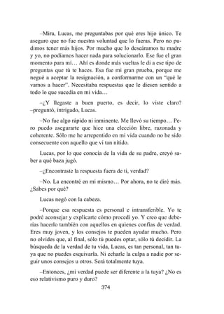 374
–Mira, Lucas, me preguntabas por qué eres hijo único. Te
aseguro que no fue nuestra voluntad que lo fueras. Pero no pu-
dimos tener más hijos. Por mucho que lo deseáramos tu madre
y yo, no podíamos hacer nada para solucionarlo. Ese fue el gran
momento para mí… Ahí es donde más vueltas le di a ese tipo de
preguntas que tú te haces. Esa fue mi gran prueba, porque me
negué a aceptar la resignación, a conformarme con un “qué le
vamos a hacer”. Necesitaba respuestas que le diesen sentido a
todo lo que sucedía en mi vida…
–¿Y llegaste a buen puerto, es decir, lo viste claro?
–preguntó, intrigado, Lucas.
–No fue algo rápido ni inminente. Me llevó su tiempo… Pe-
ro puedo asegurarte que hice una elección libre, razonada y
coherente. Sólo me he arrepentido en mi vida cuando no he sido
consecuente con aquello que vi tan nítido.
Lucas, por lo que conocía de la vida de su padre, creyó sa-
ber a qué baza jugó.
–¿Encontraste la respuesta fuera de ti, verdad?
–No. La encontré en mí mismo… Por ahora, no te diré más.
¿Sabes por qué?
Lucas negó con la cabeza.
–Porque esa respuesta es personal e intransferible. Yo te
podré aconsejar y explicarte cómo procedí yo. Y creo que debe-
rías hacerlo también con aquellos en quienes confías de verdad.
Eres muy joven, y los consejos te pueden ayudar mucho. Pero
no olvides que, al final, sólo tú puedes optar, sólo tú decidir. La
búsqueda de la verdad de tu vida, Lucas, es tan personal, tan tu-
ya que no puedes esquivarla. Ni echarle la culpa a nadie por se-
guir unos consejos u otros. Será totalmente tuya.
–Entonces, ¿mi verdad puede ser diferente a la tuya? ¿No es
eso relativismo puro y duro?
 