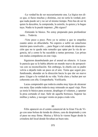 375
–La verdad ha de ser necesariamente una. La lógica nos di-
ce que, si fuese muchas y distintas, eso no sería la verdad, por-
que nada puede ser y no ser al mismo tiempo. Pero has de ser tú
quien la descubra, la comprenda, la asimile, la quiera y la hagas
tuya. Nadie te la puede imponer. ¿Me sigues?
–Entiendo lo básico. No estoy preparado para profundizar
tanto… Todavía.
–Vete poco a poco. Pero yo te animo a que te empeñes
cuanto antes en dilucidarla. No esperes a sufrir un cataclismo
interior para resolverlo…, para llegar a tal estado de desespera-
ción que no te quede más remedio que optar por la vía de ur-
gencia, tal y como le ha sucedido a tantas personas. Las prisas
son malas compañeras en este viaje.
Siguieron deambulando por el arenal en silencio. A Lucas
le parecía que se le había abierto un mundo nuevo de perspecti-
vas con su reconciliación. Sin embargo, la charla con su padre
volvía a dejarlo todo un poco en el aire. Tenía que seguir pro-
fundizando, ahondar en la dirección hacia la que dar un nuevo
paso. Llegar a la verdad de su vida. Verla clara y luchar por ser
coherente con ella. Comprobarla. Verificarla.
Lucas comprendió que todavía estaba muy lejos de alcanzar
esa meta. Que estaba todavía muy retrasado en aquel viaje. Pero
ya tenía lo básico para avanzar, desplegar el velamen, y apuntar
la proa cortando el mar. Salir de aquella borrasca. Superar las
nieblas y nubes, y navegar viento en popa a toda vela.
III
Félix apareció en el centro comercial de la Gran Vía de Vi-
go con unas bolsas de tienda de chinos, cara de despistado y con
el paso no muy firme. Marisa y Silvia lo vieron llegar desde la
cristalera del local donde llevaban un buen rato.
 