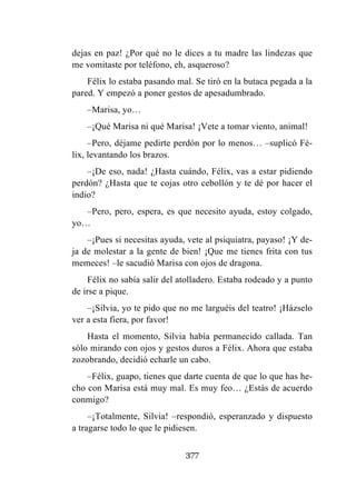 377
dejas en paz! ¿Por qué no le dices a tu madre las lindezas que
me vomitaste por teléfono, eh, asqueroso?
Félix lo estaba pasando mal. Se tiró en la butaca pegada a la
pared. Y empezó a poner gestos de apesadumbrado.
–Marisa, yo…
–¡Qué Marisa ni qué Marisa! ¡Vete a tomar viento, animal!
–Pero, déjame pedirte perdón por lo menos… –suplicó Fé-
lix, levantando los brazos.
–¡De eso, nada! ¿Hasta cuándo, Félix, vas a estar pidiendo
perdón? ¿Hasta que te cojas otro cebollón y te dé por hacer el
indio?
–Pero, pero, espera, es que necesito ayuda, estoy colgado,
yo…
–¡Pues si necesitas ayuda, vete al psiquiatra, payaso! ¡Y de-
ja de molestar a la gente de bien! ¡Que me tienes frita con tus
memeces! –le sacudió Marisa con ojos de dragona.
Félix no sabía salir del atolladero. Estaba rodeado y a punto
de irse a pique.
–¡Silvia, yo te pido que no me larguéis del teatro! ¡Házselo
ver a esta fiera, por favor!
Hasta el momento, Silvia había permanecido callada. Tan
sólo mirando con ojos y gestos duros a Félix. Ahora que estaba
zozobrando, decidió echarle un cabo.
–Félix, guapo, tienes que darte cuenta de que lo que has he-
cho con Marisa está muy mal. Es muy feo… ¿Estás de acuerdo
conmigo?
–¡Totalmente, Silvia! –respondió, esperanzado y dispuesto
a tragarse todo lo que le pidiesen.
 
