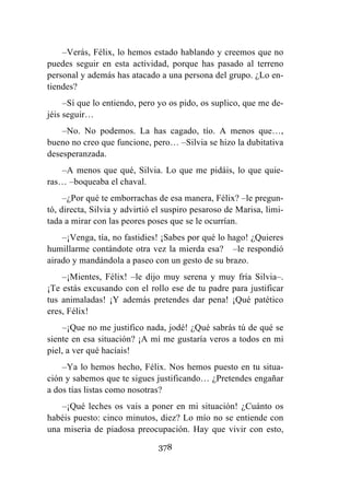 378
–Verás, Félix, lo hemos estado hablando y creemos que no
puedes seguir en esta actividad, porque has pasado al terreno
personal y además has atacado a una persona del grupo. ¿Lo en-
tiendes?
–Sí que lo entiendo, pero yo os pido, os suplico, que me de-
jéis seguir…
–No. No podemos. La has cagado, tío. A menos que…,
bueno no creo que funcione, pero… –Silvia se hizo la dubitativa
desesperanzada.
–A menos que qué, Silvia. Lo que me pidáis, lo que quie-
ras… –boqueaba el chaval.
–¿Por qué te emborrachas de esa manera, Félix? –le pregun-
tó, directa, Silvia y advirtió el suspiro pesaroso de Marisa, limi-
tada a mirar con las peores poses que se le ocurrían.
–¡Venga, tía, no fastidies! ¡Sabes por qué lo hago! ¿Quieres
humillarme contándote otra vez la mierda esa? –le respondió
airado y mandándola a paseo con un gesto de su brazo.
–¡Mientes, Félix! –le dijo muy serena y muy fría Silvia–.
¡Te estás excusando con el rollo ese de tu padre para justificar
tus animaladas! ¡Y además pretendes dar pena! ¡Qué patético
eres, Félix!
–¡Que no me justifico nada, jodé! ¿Qué sabrás tú de qué se
siente en esa situación? ¡A mí me gustaría veros a todos en mi
piel, a ver qué hacíais!
–Ya lo hemos hecho, Félix. Nos hemos puesto en tu situa-
ción y sabemos que te sigues justificando… ¿Pretendes engañar
a dos tías listas como nosotras?
–¡Qué leches os vais a poner en mi situación! ¿Cuánto os
habéis puesto: cinco minutos, diez? Lo mío no se entiende con
una miseria de piadosa preocupación. Hay que vivir con esto,
 