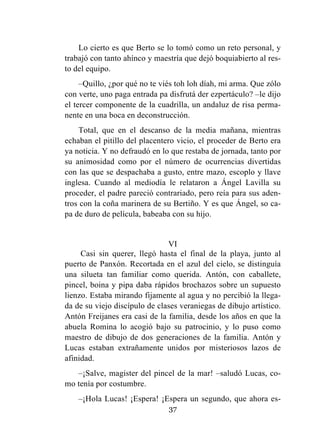 37
Lo cierto es que Berto se lo tomó como un reto personal, y
trabajó con tanto ahínco y maestría que dejó boquiabierto al res-
to del equipo.
–Quillo, ¿por qué no te viés toh loh díah, mi arma. Que zólo
con verte, uno paga entrada pa disfrutá der ezpertáculo? –le dijo
el tercer componente de la cuadrilla, un andaluz de risa perma-
nente en una boca en deconstrucción.
Total, que en el descanso de la media mañana, mientras
echaban el pitillo del placentero vicio, el proceder de Berto era
ya noticia. Y no defraudó en lo que restaba de jornada, tanto por
su animosidad como por el número de ocurrencias divertidas
con las que se despachaba a gusto, entre mazo, escoplo y llave
inglesa. Cuando al mediodía le relataron a Ángel Lavilla su
proceder, el padre pareció contrariado, pero reía para sus aden-
tros con la coña marinera de su Bertiño. Y es que Ángel, so ca-
pa de duro de película, babeaba con su hijo.
VI
Casi sin querer, llegó hasta el final de la playa, junto al
puerto de Panxón. Recortada en el azul del cielo, se distinguía
una silueta tan familiar como querida. Antón, con caballete,
pincel, boina y pipa daba rápidos brochazos sobre un supuesto
lienzo. Estaba mirando fijamente al agua y no percibió la llega-
da de su viejo discípulo de clases veraniegas de dibujo artístico.
Antón Freijanes era casi de la familia, desde los años en que la
abuela Romina lo acogió bajo su patrocinio, y lo puso como
maestro de dibujo de dos generaciones de la familia. Antón y
Lucas estaban extrañamente unidos por misteriosos lazos de
afinidad.
–¡Salve, magister del pincel de la mar! –saludó Lucas, co-
mo tenía por costumbre.
–¡Hola Lucas! ¡Espera! ¡Espera un segundo, que ahora es-
 