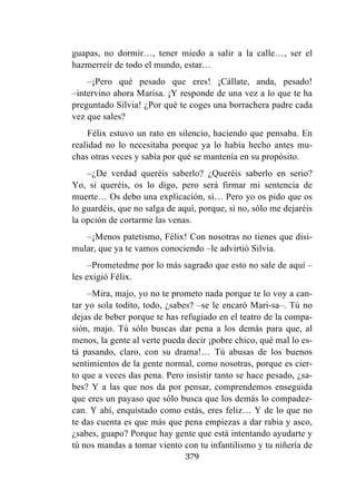 379
guapas, no dormir…, tener miedo a salir a la calle…, ser el
hazmerreír de todo el mundo, estar…
–¡Pero qué pesado que eres! ¡Cállate, anda, pesado!
–intervino ahora Marisa. ¡Y responde de una vez a lo que te ha
preguntado Silvia! ¿Por qué te coges una borrachera padre cada
vez que sales?
Félix estuvo un rato en silencio, haciendo que pensaba. En
realidad no lo necesitaba porque ya lo había hecho antes mu-
chas otras veces y sabía por qué se mantenía en su propósito.
–¿De verdad queréis saberlo? ¿Queréis saberlo en serio?
Yo, si queréis, os lo digo, pero será firmar mi sentencia de
muerte… Os debo una explicación, sí… Pero yo os pido que os
lo guardéis, que no salga de aquí, porque, si no, sólo me dejaréis
la opción de cortarme las venas.
–¡Menos patetismo, Félix! Con nosotras no tienes que disi-
mular, que ya te vamos conociendo –le advirtió Silvia.
–Prometedme por lo más sagrado que esto no sale de aquí –
les exigió Félix.
–Mira, majo, yo no te prometo nada porque te lo voy a can-
tar yo sola todito, todo, ¿sabes? –se le encaró Mari-sa–. Tú no
dejas de beber porque te has refugiado en el teatro de la compa-
sión, majo. Tú sólo buscas dar pena a los demás para que, al
menos, la gente al verte pueda decir ¡pobre chico, qué mal lo es-
tá pasando, claro, con su drama!… Tú abusas de los buenos
sentimientos de la gente normal, como nosotras, porque es cier-
to que a veces das pena. Pero insistir tanto se hace pesado, ¿sa-
bes? Y a las que nos da por pensar, comprendemos enseguida
que eres un payaso que sólo busca que los demás lo compadez-
can. Y ahí, enquistado como estás, eres feliz… Y de lo que no
te das cuenta es que más que pena empiezas a dar rabia y asco,
¿sabes, guapo? Porque hay gente que está intentando ayudarte y
tú nos mandas a tomar viento con tu infantilismo y tu niñería de
 