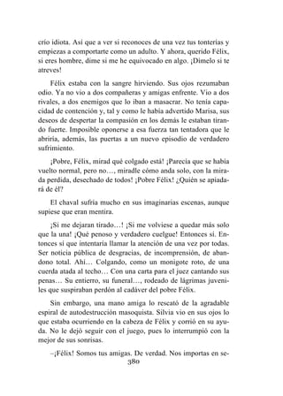 380
crío idiota. Así que a ver si reconoces de una vez tus tonterías y
empiezas a comportarte como un adulto. Y ahora, querido Félix,
si eres hombre, dime si me he equivocado en algo. ¡Dímelo si te
atreves!
Félix estaba con la sangre hirviendo. Sus ojos rezumaban
odio. Ya no vio a dos compañeras y amigas enfrente. Vio a dos
rivales, a dos enemigos que lo iban a masacrar. No tenía capa-
cidad de contención y, tal y como le había advertido Marisa, sus
deseos de despertar la compasión en los demás le estaban tiran-
do fuerte. Imposible oponerse a esa fuerza tan tentadora que le
abriría, además, las puertas a un nuevo episodio de verdadero
sufrimiento.
¡Pobre, Félix, mirad qué colgado está! ¡Parecía que se había
vuelto normal, pero no…, miradle cómo anda solo, con la mira-
da perdida, desechado de todos! ¡Pobre Félix! ¿Quién se apiada-
rá de él?
El chaval sufría mucho en sus imaginarias escenas, aunque
supiese que eran mentira.
¡Si me dejaran tirado…! ¡Si me volviese a quedar más solo
que la una! ¡Qué penoso y verdadero cuelgue! Entonces sí. En-
tonces sí que intentaría llamar la atención de una vez por todas.
Ser noticia pública de desgracias, de incomprensión, de aban-
dono total. Ahí… Colgando, como un monigote roto, de una
cuerda atada al techo… Con una carta para el juez cantando sus
penas… Su entierro, su funeral…, rodeado de lágrimas juveni-
les que suspiraban perdón al cadáver del pobre Félix.
Sin embargo, una mano amiga lo rescató de la agradable
espiral de autodestrucción masoquista. Silvia vio en sus ojos lo
que estaba ocurriendo en la cabeza de Félix y corrió en su ayu-
da. No le dejó seguir con el juego, pues lo interrumpió con la
mejor de sus sonrisas.
–¡Félix! Somos tus amigas. De verdad. Nos importas en se-
 