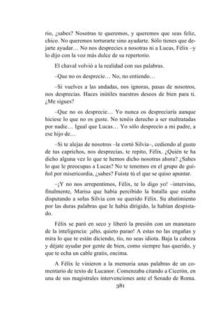 381
rio, ¿sabes? Nosotras te queremos, y queremos que seas feliz,
chico. No queremos torturarte sino ayudarte. Sólo tienes que de-
jarte ayudar… No nos desprecies a nosotras ni a Lucas, Félix –y
lo dijo con la voz más dulce de su repertorio.
El chaval volvió a la realidad con sus palabras.
–Que no os desprecie… No, no entiendo…
–Si vuelves a las andadas, nos ignoras, pasas de nosotros,
nos desprecias. Haces inútiles nuestros deseos de bien para ti.
¿Me sigues?
–Que no os desprecie… Yo nunca os despreciaría aunque
hiciese lo que no os guste. No tenéis derecho a ser maltratadas
por nadie… Igual que Lucas… Yo sólo desprecio a mi padre, a
ese hijo de…
–Si te alejas de nosotros –le cortó Silvia–, cediendo al gusto
de tus caprichos, nos desprecias, te repito, Félix. ¿Quién te ha
dicho alguna vez lo que te hemos dicho nosotras ahora? ¿Sabes
lo que le preocupas a Lucas? No te tenemos en el grupo de gui-
ñol por misericordia, ¿sabes? Fuiste tú el que se quiso apuntar.
–¡Y no nos arrepentimos, Félix, te lo digo yo! –intervino,
finalmente, Marisa que había percibido la batalla que estaba
disputando a solas Silvia con su querido Félix. Su abatimiento
por las duras palabras que le había dirigido, la habían despista-
do.
Félix se paró en seco y liberó la presión con un manotazo
de la inteligencia: ¡alto, quieto parao! A estas no las engañas y
mira lo que te están diciendo, tío, no seas idiota. Baja la cabeza
y déjate ayudar por gente de bien, como siempre has querido, y
que te echa un cable gratis, encima.
A Félix le vinieron a la memoria unas palabras de un co-
mentario de texto de Lucanor. Comenzaba citando a Cicerón, en
una de sus magistrales intervenciones ante el Senado de Roma.
 